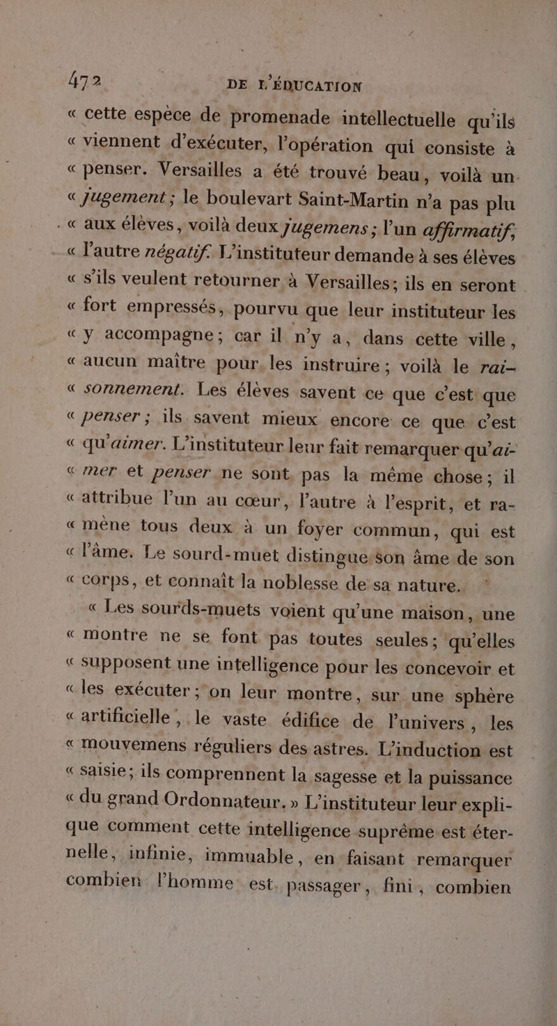 « cette espèce de promenade intellectuelle qu'ils « viennent d’exécuter, l'opération qui consiste à « penser. Versailles a été trouvé beau, voilà un. « Jugement; le boulevart Saint-Martin n’a pas plu - «aux élèves, voilà deux Jugemens ; l'un affirmatif, « l'autre négatif. L'instituteur demande à ses élèves « s'ils veulent retourner à Versailles; ils en seront « fort empressés, pourvu que leur instituteur les «y accompagne; car il n'y a, dans cette ville, «aucun maître pour, les instruire ; voilà le rai « sonnement. Les élèves savent ce que c’est que « penser ; ils. savent mieux encore ce que c’est « qu'aëmer. L’instituteur leur fait remarquer qu'ai- «ner el penser ne sont, pas la même chose; il Cattribue l’un au cœur, l'autre à l’esprit, et ra- « mène tous deux à un foyer commun, qui est « l'âme. Le sourd-muet distingue:son âme de son «corps, et connait la noblesse de'sa nature. « Les sourds-muets voient qu'une maison , une « montre ne se font pas toutes seules ; ‘qu’elles «supposent une intelligence pour les concevoir et «les exécuter ;on leur montre, sur une sphère «artificielle, le vaste édifice de l'univers , les « Mmouvemens réguliers des astres. L’induction est « saisie; ils comprennent la sagesse et la puissance « du grand Ordonnateur. » L’instituteur leur expli- que comment cette intelligence suprême est éter- nelle, infinie, immuable, en faisant remarquer combien l’homme est passager, fini, combien