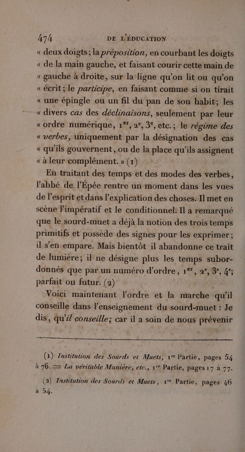 « deux doigts; la préposition, en courbant les doigts « de la main gauche, et faisant courir cette main de « gauche à droite, sur la ligne qu’on lit ou qu’on «écrit; le participe, en faisant comme si on tirait « une épingle ou un fil du pan de son habit; les « divers cas des déclinaisons, seulement par leur «ordre numérique, 1°, 2°, 3°, etc.; le régime des « verbes, uniquement par la désignation des cas « qu'ils gouvernent, ou de la place qu’ils assignent « à leur complément. » (x) En traitant des temps et des modes des verbes, l'abbé de l'Épée rentre un moment dans les vues de l'esprit et dans l'explication des choses. Il met en scène Pimpératif et le conditionnel! Il a remarqué que le sourd-muet a déjà la notion des trois temps primitifs et possède des signes pour les exprimer ; il s’enempare. Mais bientôt il abandonne ce trait de lumière; il ne désigne plus les. temps subor- donnés que par un numéro d'ordre, 1*, 2°, 8°, 45 parfait ou futur. (2) Voici maintenant l’ordre et la marche qu'il conseille dans l'enseignement du sourd-muet : Je dis, qu’il conseille; car il a soin de nous prévenir TT ——————————————— (1) Znstitution des Sourds et Muets, 1° Partie, pages 54 à 76.— La véritable Manicre, etc., 1'° Partie, pages 17 à 77. (2) Fnstitution des Sourds et Muets, 1 Partie, pages 46 à D4.
