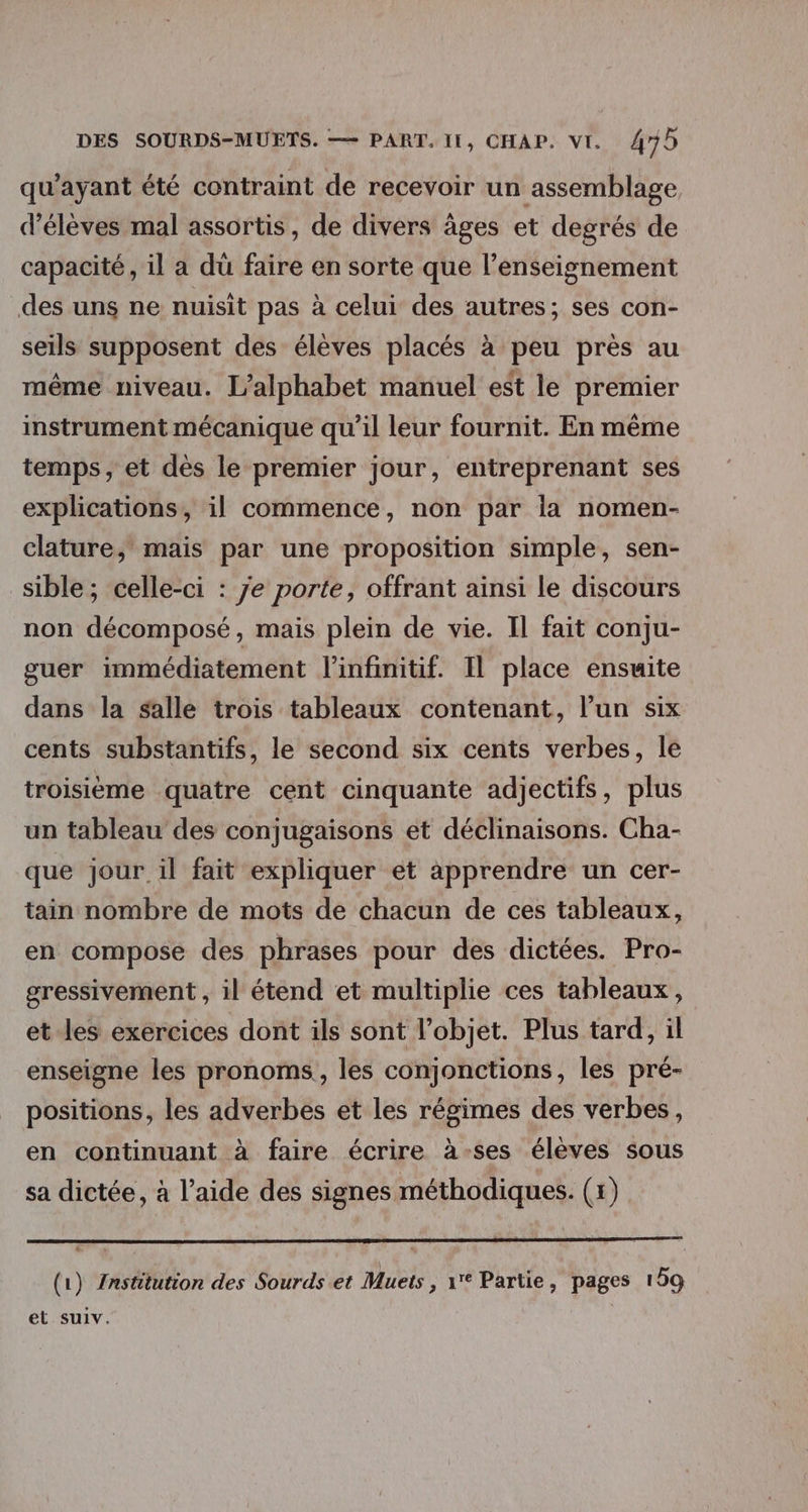 qu'ayant été contraint de recevoir un assemblage d'élèves mal assortis, de divers âges et degrés de capacité, il a dü faire en sorte que l’enseignement des uns ne nuisît pas à celui des autres; ses con- seils supposent des élèves placés à peu près au même niveau. L’alphabet manuel est le premier instrument mécanique qu’il leur fournit. En même temps, et dès le premier jour, entreprenant ses explications, il commence, non par la nomen- clature, mais par une proposition simple, sen- sible; celle-ci : je porte, offrant ainsi le discours non décomposé, mais plein de vie. Il fait conju- guer immédiatement l'infinitif. Il place ensuite dans la salle trois tableaux contenant, l’un six cents substantifs, le second six cents verbes, le troisième quatre cent cinquante adjectifs, plus un tableau des conjugaisons et déclinaisons. Cha- que jour il fait expliquer et apprendre un cer- tain nombre de mots de chacun de ces tableaux, en compose des phrases pour des dictées. Pro- gressivement , il étend et multiplie ces tableaux, et les exercices dont ils sont l’objet. Plus tard, il enseigne les pronoms, les conjonctions, les pré- positions, les adverbes et les régimes des verbes, en continuant à faire écrire à-ses élèves sous sa dictée, à l’aide des signes méthodiques. (5) (1) {Institution des Sourds et Muets , 1 Partie, pages 159