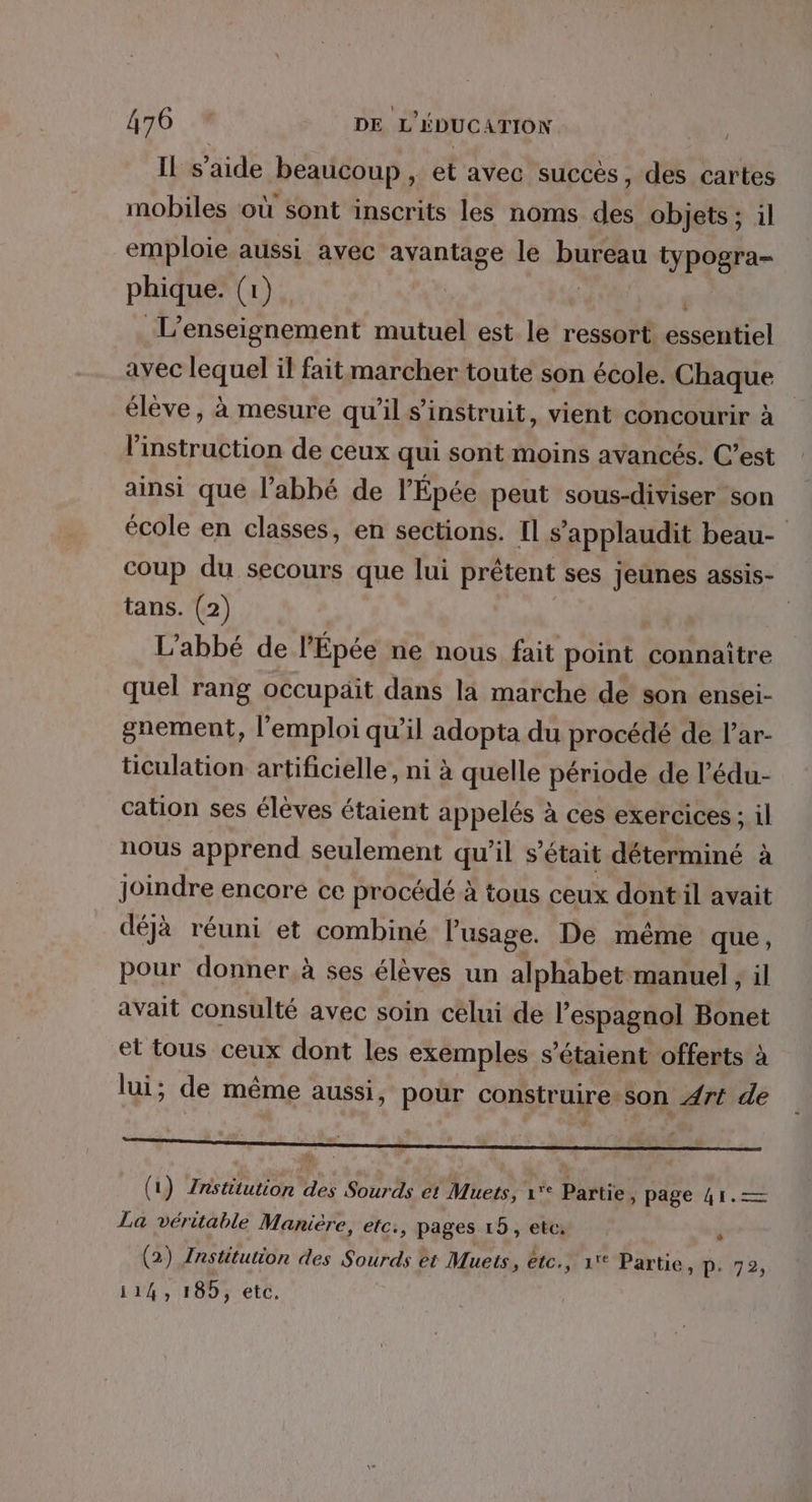 Il s’aide beaucoup , et avec succès, des cartes mobiles où sont inscrits les noms des objets; il emploie aussi avec avantage le burequ typogra- phique. (1) L'enseignement mutuel est le ressort. RATES avec lequel il fait marcher toute son école. Chaque élève, à mesure qu’il s’instruit, vient concourir à l'instruction de ceux qui sont moins avancés. C’est ainsi que l’abbé de l'Épée peut sous-diviser son école en classes, en sections. Il s’applaudit beau- coup du secours que lui prêtent ses jeunes assis- tans. (2) | L'abbé de l’Épée ne nous fait point connaître quel rang occupait dans la marche de son ensei- gnement, l'emploi qu'il adopta du procédé de l’ar- ticulation artificielle, ni à quelle période de l’édu- cation ses élèves étaient appelés à ces exercices ; il nous apprend seulement qu'il s'était déterminé à joindre encore ce procédé à tous ceux dont il avait déjà réuni et combiné l'usage. De même que, pour donner à ses élèves un alphabet manuel , il avait consulté avec soin celui de l'espagnol Bonet et tous ceux dont les exemples s'étaient offerts à lui; de même aussi, pour construire son Art de ( 1) Institution des Sora et Muets, 1° Partie y page 41.— La véritable Manière, etc. ; pages 15, etc. * (2) Institution des Sourds et Muets, etc. , 1% Partie, p. 72, LEE 185, etc,