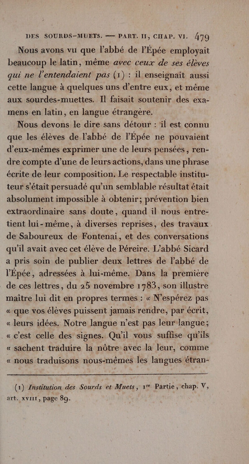 Nous avons vu que l'abbé de l'Épée employait beaucoup le latin, même avec ceux de ses élèves qui ne l’entendaient pas (1) : il enseignait aussi cette langue à quelques uns d’entre eux, et même aux sourdes-muettes. Il faisait soutenir des exa- mens en latin, en langue étrangère. Nous devons le dire sans détour : ‘il est connu que les élèves de l'abbé de l’Épée ne pouvaient d'eux-mêmes exprimer une de leurs pensées, ren- dre compte d’une de leurs actions, dans une phrase écrite de leur composition. Le respectable institu- teur s'était persuadé qu'un semblable résultat était absolument impossible à obtenir; prévention bien extraordinaire sans doute, quand il nous entre- tient lui-même, à diverses reprises, des travaux de Saboureux de Fontenai, et des conversations qu'il avait avec cet élève de Péreire. L'abbé Sicard a pris soin de publier deux lettres de l'abbé de l'Épée, adressées à lui-même. Dans la première de ces lettres, du 25 novembre 1783, son illustre maitre lui dit en propres termes : « N’espérez pas « que vos élèves puissent jamais rendre, par écrit, « leurs idées. Notre langue n’est pas leur langue; « c’est celle des signes. Qu'il vous suffise qu'ils « sachent traduire la nôtre avec la leur, comme « nous traduisons nous-mêmes les langues étran- (1) {nstitution des Sourds et Muets, 1° Partie, chap. V, art. XVII, page 89.