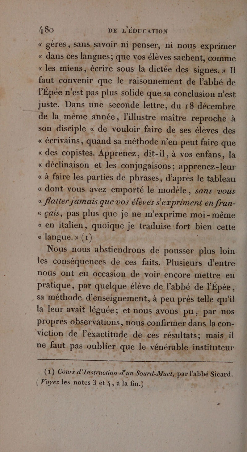 « gères, Sans, savoir ni penser, ni nous exprimer « dans ces langues; que vos élèves sachent, comme « les miens, écrire sous la dictée des signes. » Il faut convenir que le raisonnement de l'abbé de l’Épée n'est pas plus solide que sa conclusion n’est juste. Dans une seconde lettre, du r8 décembre de la même année, l’illustre maître reproche à : son disciple « de vouloir faire de ses élèves des « écrivains, quand sa méthode n’en peut faire que « des copistes. Apprenez, dit- il, à vos enfans, la « déclinaison et les conjugaisons ; apprenez- a « à faire les parties de phrases, d’ après le tableau « dont vous avez emporté le modèle, sans vous « flaiter jamais que vos élèves s'expriment en fran- «çais, pas plus que je ne m’exprime moi-même «en italien, quoique je traduise fort bien cette « langue.» (1) Nous nous abstiendrons de pousser plus loin les conséquences de ces faits. Plusieurs d’entre nous ont eu Occasion de voir encore mettre en pratique, par quelque élève de l'abbé de l’Épée, sa méthode d'enseignement, à peu près telle qu’il la leur avait léguée; et nous avons pu, par nos propres observations, nous.confirmer dans la con- viction de l’exactitude de ces résultats; mais il ne faut pas oublier que le vénérable instituteur Re Re, Ai I QUE (1) Cours d’Instruction d'un Sourd-Muet; par l'abbé Sicard.
