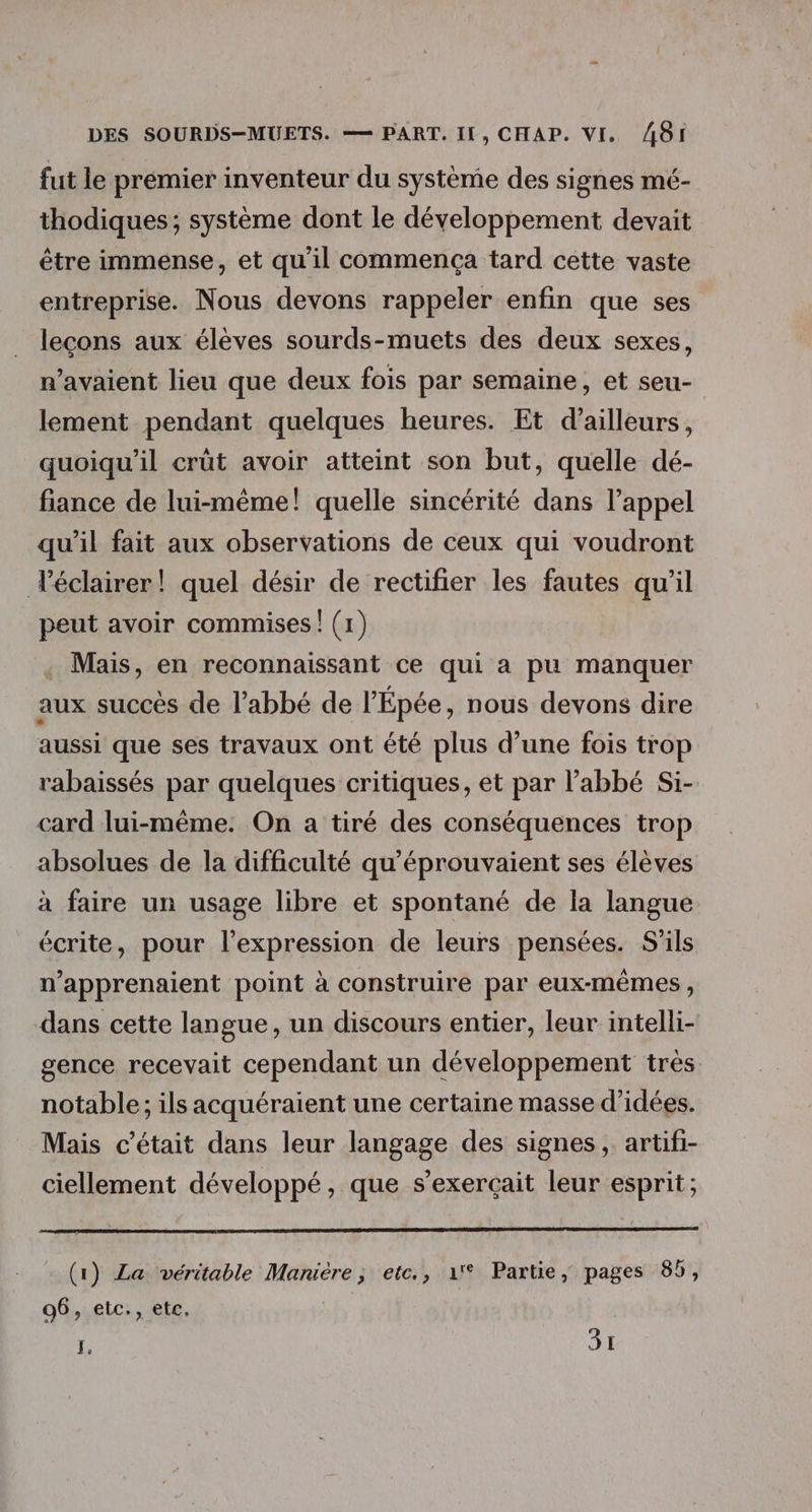 fut le premier inventeur du système des signes mé- thodiques; système dont le développement devait être immense, et qu'il commença tard cette vaste entreprise. Nous devons rappeler enfin que ses leçons aux élèves sourds-muets des deux sexes, n'avaient lieu que deux fois par semaine, et seu- lement pendant quelques heures. Et d’ailleurs, quoiqu'il crüt avoir atteint son but, quelle dé- fiance de lui-même! quelle sincérité dans l'appel qu'il fait aux observations de ceux qui voudront éclairer! quel désir de rectifier les fautes qu’il peut avoir commises ! (1) Mais, en reconnaissant ce qui a pu manquer aux succès de l'abbé de l'Épée, nous devons dire aussi que ses travaux ont été plus d’une fois trop rabaissés par quelques critiques, et par l’abbé Si- card lui-même. On a tiré des conséquences trop absolues de la difficulté qu’éprouvaient ses élèves à faire un usage libre et spontané de la langue écrite, pour l'expression de leurs pensées. S’ils n’apprenaient point à construire par eux-mêmes, dans cette langue, un discours entier, leur intelli- gence recevait cependant un développement très notable; ils acquéraient une certaine masse d'idées. Mais c'était dans leur langage des signes, artifi- ciellement développé, que s'exerçait leur esprit; (1) La véritable Maniére ; etc., 1° Partie, pages 85, 96, etc., etc, ï, 31