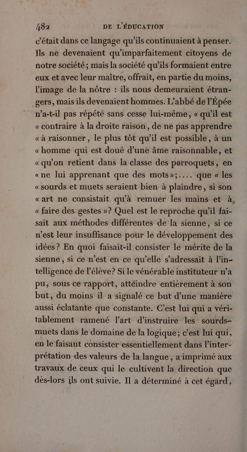 c'était dans ce langage qu'ils continuaient à penser. Ils ne devenaient qu'imparfaitement citoyens de notre société; mais la société qu’ils formaient entre eux et avec leur maître, offrait, en partie du moins, l’image de la nôtre : ils nous demeuraient étran- _gers, mais ils devenaient hommes. Labbé de l'Épée n’a-t-il pas répété sans cesse lui-même, « qu’il est «contraire à la droite raison, de ne pas apprendre « à raisonner , le plus tôt qu’il est possible, à un « homme qui est doué d’une âme raisonnable, et «qu’on retient dans la classe des perroquets, en «ne lui apprenant que des mots»;.... que «les «sourds et muets seraient bien à plaindre, si son «art ne consistait qu'à remuer les mains et à « faire des gestes »? Quel est le reproche qu’il fai- sait aux méthodes différentes de la sienne, si ce n’est leur insuffisance pour le développement des idées ? En quoi faisait-il consister le mérite de la sienne, si ce n’est en ce qu'elle s’adressait à l’in- _ telligence de l'élève? Si le vénérable instituteur n’a pu; sous ce rapport, attéindre entièrement à son but, du moins il a signalé ce but d’une manière aussi éclatante que constante. C’est lui qui a véri- tablement ramené l’art d’instruire les sourds- muets dans le domaine de la logique; c’est lui qui, en le faisant consister essentiellement dans l’inter- prétation des valeurs de la langue , a imprimé aux travaux de ceux qui le cultivent la direction que dés-lors ils ont suivie. Il a déterminé à cet égard,