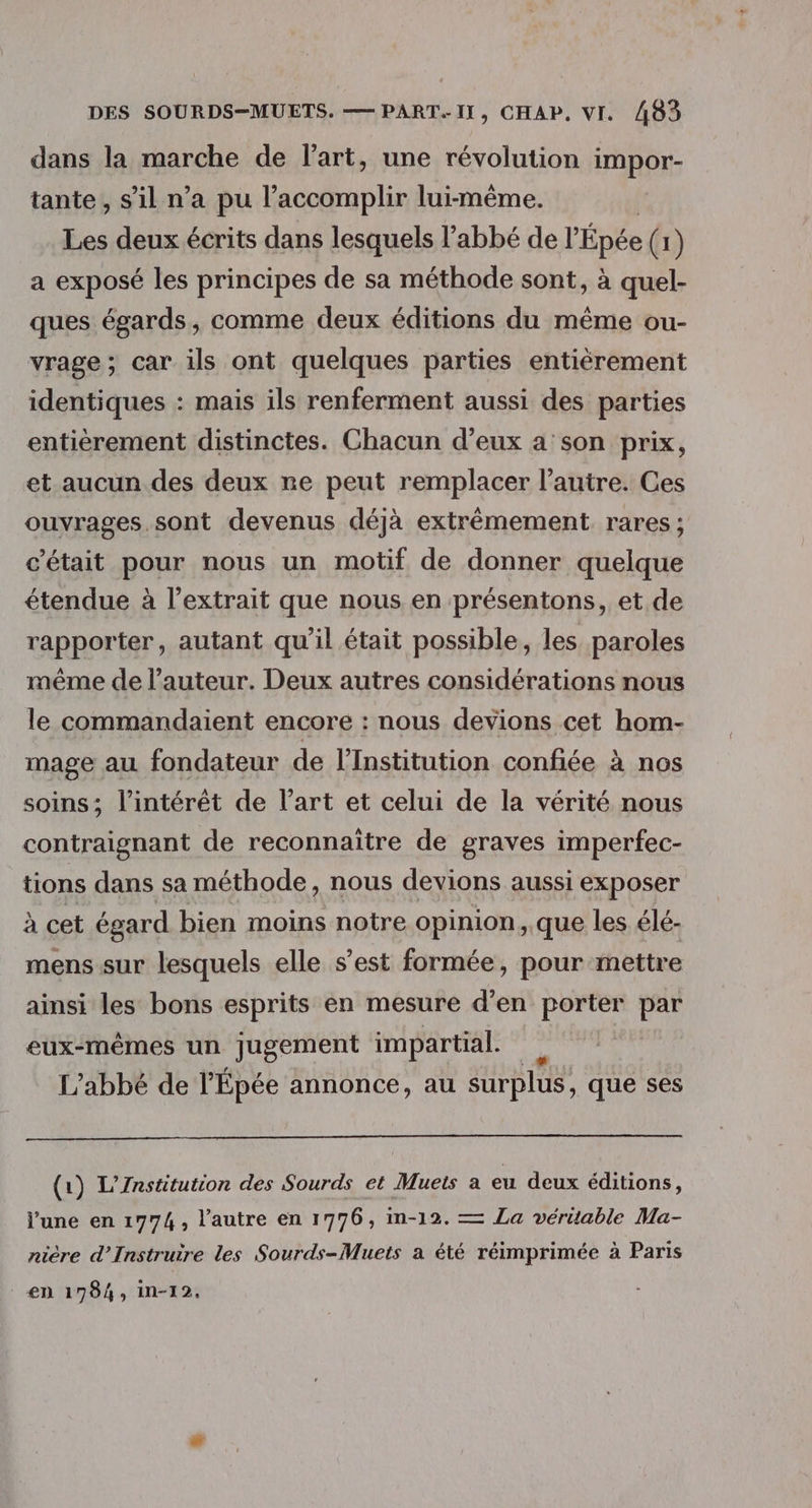 dans la marche de l’art, une révolution impor tante , s’il n’a pu l’accomplir lui-même. Les deux écrits dans lesquels l'abbé de l Épée (1) a exposé les principes de sa méthode sont, à quel- ques égards, comme deux éditions du même ou- vrage; car ils ont quelques parties entièrement identiques : mais ils renferment aussi des parties entièrement distinctes. Chacun d’eux a son prix, et aucun des deux re peut remplacer l’autre. Ces ouvrages.sont devenus déjà extrêmement rares ; c'était pour nous un motif de donner quelque étendue à l'extrait que nous en présentons, et de rapporter, autant qu'il était possible, les paroles même de l’auteur. Deux autres considérations nous le commandaient encore : nous devions cet hom- mage au fondateur de l’Institution confiée à nos soins; l'intérêt de l’art et celui de la vérité nous contraignant de reconnaître de graves imperfec- tions dans sa méthode, nous devions aussi exposer à cet égard bien moins notre opinion, que les élé- mens sur lesquels elle s’est formée, pour mettre ainsi les bons esprits en mesure d’en porter par eux-mêmes un jugement impartial. L'abbé de l’Épée annonce, au surplus, que ses (1) L’Znstitution des Sourds et Muets a eu deux éditions, l’une en 1774, l’autre en 1776, Im-12. — La vérüable Ma- nière d’Instruire les Sourds-Muets a été réimprimée à Paris _€n 1784, in-12,