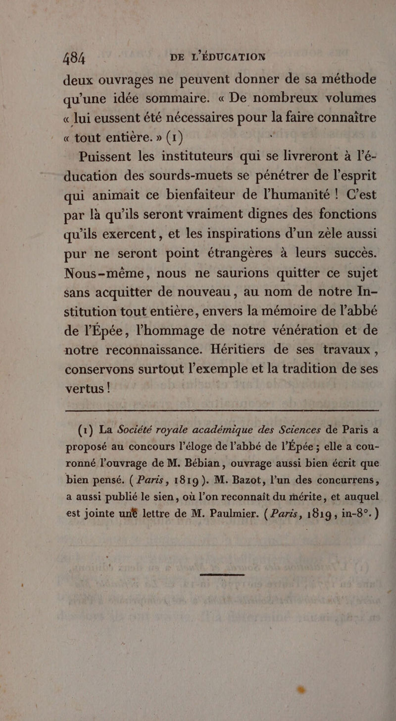 deux ouvrages ne peuvent donner de sa méthode qu’une idéé sommaire. « De nombreux volumes « lui eussent été nécessaires pour la faire connaitre « tout entière. » (1) Puissent les instituteurs qui se livreront à l’é- ducation des sourds-muets se pénétrer de l'esprit qui animait ce bienfaiteur de l’humanité ! C’est par là qu’ils seront vraiment dignes des fonctions qu'ils exercent, et les inspirations d’un zèle aussi pur ne seront point étrangères à leurs succès. Nous-même, nous ne saurions quitter ce sujet sans acquitter de nouveau, au nom de notre In- stitution tout entière, envers la mémoire de l’abbé de l'Épée, l'hommage de notre vénération et de notre reconnaissance. Héritiers de ses travaux, conservons surtout l’exemple et la tradition de ses vertus ! (1) La Société royale académique des Sciences de Paris a proposé au concours l'éloge de l’abbé de l'Épée; elle a cou- ronné l’ouvrage de M. Bébian, ouvrage aussi bien écrit que bien pensé. ( Paris, 1819). M. Bazot, l’un des concurrens, a aussi publié le sien, où l’on reconnaït du mérite, et auquel est jointe un® lettre de M. Paulmier. ( Paris, 18:19, in-8°.)