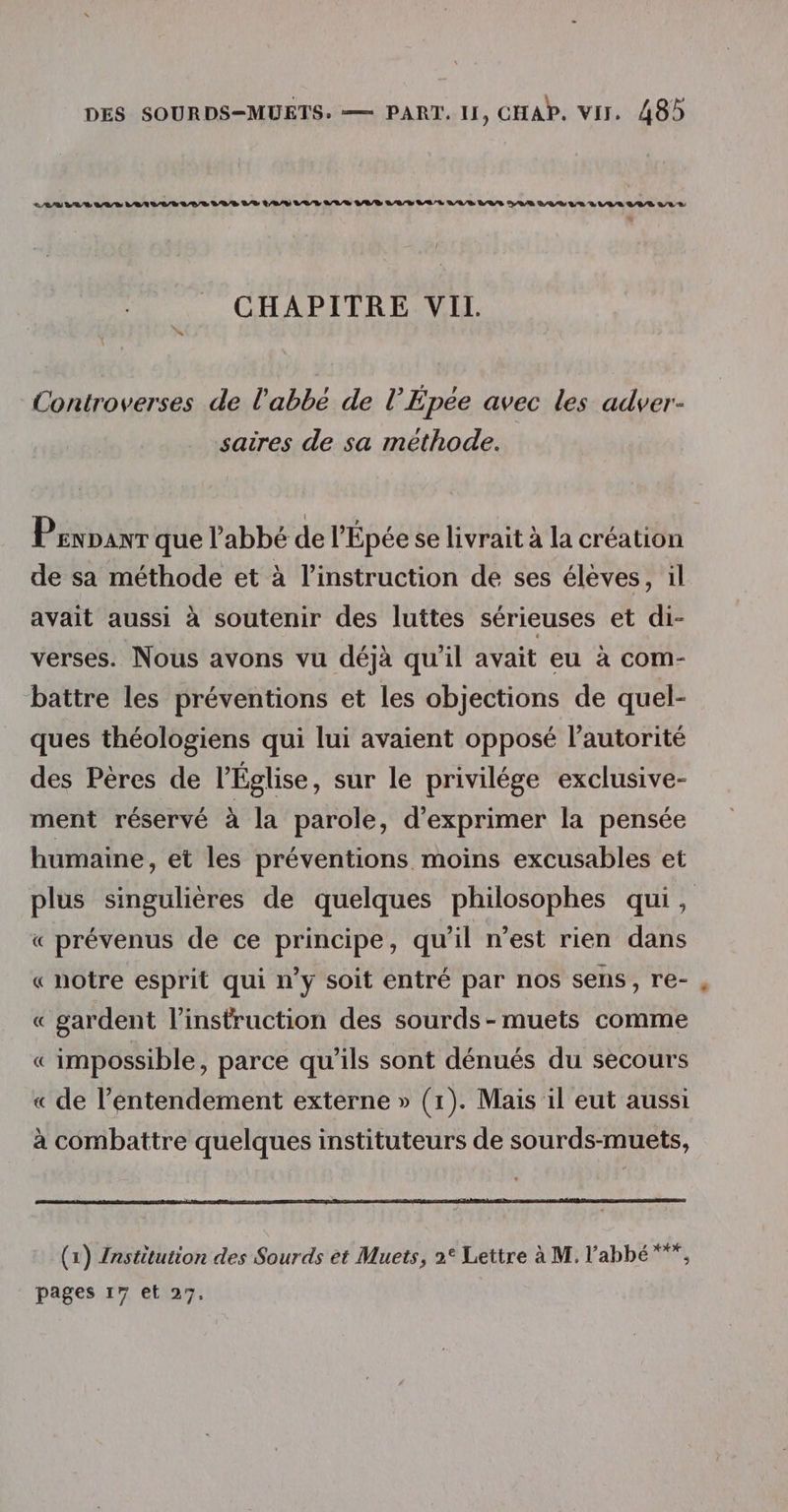 LL LR LUS VASE LES LUS LE LV VUL LUS LAS LAS LA R VABRLAS SAR AR LE LUVLAR LAS LAS “ CHAPITRE VII. Controverses de l'abbé de l’Épée avec les adver- saires de sa méthode. Pennanr que l’abbé de l'Épée se livrait à la création de sa méthode et à l'instruction de ses élèves, il avait aussi à soutenir des luttes sérieuses et di- verses. Nous avons vu déjà qu'il avait eu à com- battre les préventions et les objections de quel- ques théologiens qui lui avaient opposé l'autorité des Pères de l'Église, sur le privilége exclusive- ment réservé à la parole, d'exprimer la pensée humaine, et les préventions moins excusables et plus singulières de quelques philosophes qui, « prévenus de ce principe, qu'il n’est rien dans « notre esprit qui n’y soit entré par nos sens, re- « gardent l'instruction des sourds-muets comme « impossible, parce qu’ils sont dénués du secours « de l’entendement externe » (1). Mais il eut aussi à combattre quelques instituteurs de sourds-muets, (1) Institution des Sourds et Muets, 2° Lettre à M, l'abbé ***, pages 17 et 27.