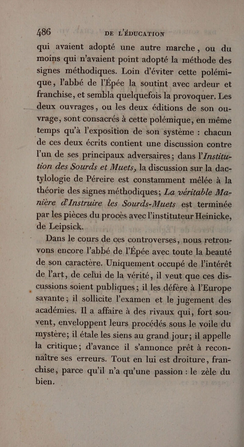 qui avaient adopté une autre marche, ou du moins qui n'avaient point adopté la méthode des signes méthodiques. Loin d'éviter cette polémi- que, l'abbé de l'Épée la soutint avec ardeur et franchise, et sembla quelquefois la provoquer, Les deux ouvrages, ou les deux éditions de son ou- vrage, sont consacrés à cette polémique, en même temps qu'à l'exposition de son système : chacun de ces deux écrits contient une discussion contre l'un de ses principaux adversaires; dans l’nstitu- tion des Sourds et Muets, la discussion sur la dac- tylologie de Péreire est constamment mêlée à la théorie des signes méthodiques; La véritable Ma- nière dInstruire les Sourds-Muets est terminée par les pièces du procès avec l’instituteur Heinicke, de Leipsick. Dans le cours de ces controverses, nous retrou- vons encore l’abbé de l’Épée avec toute la beauté de son caractère. Uniquement occupé de l'intérêt de l’art, de celui de la vérité, il veut que ces dis- cussions soient publiques ; il les défère à l’Europe savante ; il sollicite l'examen et le jugement des académies. Il a affaire à des rivaux qui, fort sou- vent, enveloppent leurs procédés sous le voile du mystère; il étale les siens au grand jour; il appelle la critique; d'avance il s'annonce prêt à recon- naître ses erreurs. Tout en lui est droiture, fran- chise, parce qu’il n’a qu'une passion : le zèle du bien. |