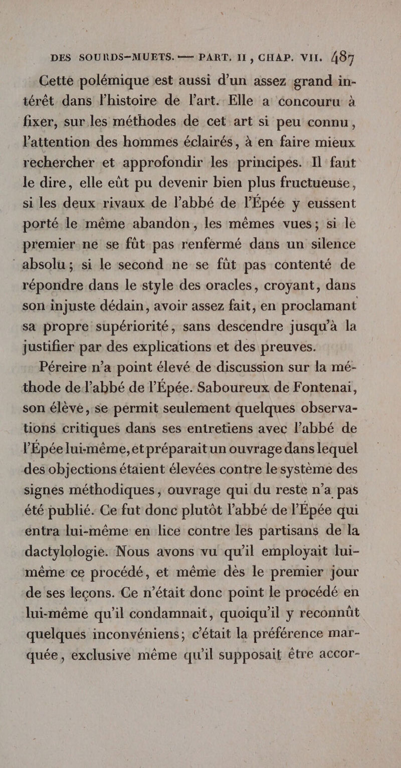 Gette polémique est aussi d’un assez grand in- térêt dans Fhistoire de l’art. Elle a éoncouru à fixer, sur les méthodes de cet art si peu connu, attention des hommes éclairés, à en faire mieux rechercher et approfondir les principes. Il faut le dire, elle eüt pu devenir bien plus fructueuse, si les deux rivaux de l’abbé de l’'Épée y eussent porté le même abandon, les mêmes vues; si le premier ne se füt pas renfermé dans un silence absolu; si le second ne se füt pas contenté de répondre dans le style des oracles, croyant, dans soninjuste dédain, avoir assez fait, en proclamant sa propre supériorité, sans descendre jusqu’à la justifier par des explications et des preuves. Péreire n’a point élevé de discussion sur la mé- thode de l’abbé de l’'Épée. Saboureux de Fontenai, son élève, se permit seulement quelques observa- tions critiques dans ses entretiens avec l'abbé de l’'Épée luimême, et préparaitun ouvrage dans lequel des objections étaient élevées contre lesystème des signes méthodiques, ouvrage qui du reste n’a pas été publié. Ce fut donc plutôt l'abbé de l’Épée qui entra lui-même en lice contre les partisans de la dactylologie. Nous avons vu qu’il employait lui- même ce procédé, et même dès le premier jour de ses leçons. Ce n’était donc point le procédé en lui-même qu'il condamnait, quoiqu'il y reconnût quelques inconvéniens; c'était la préférence mar- quée, exclusive même qu'il supposait être accor-