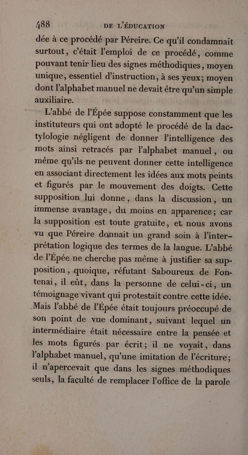 dée à ce procédé par Péreire. Ce qu’il condamnait surtout, c'était l'emploi de ce procédé, comme pouvant tenir lieu des signes méthodiques, moyen unique, essentiel d'instruction, à ses yeux; moyen dont l'alphabet manuel ne devait être qu'un simple auxiliaire. L'abbé de l'Épée suppose constamment que les instituteurs qui ont adopté le procédé de la dac- tylologie négligent de donner l'intelligence des mots ainsi retracés par l'alphabet manuel, ou même qu’ils ne peuvent donner cette intelligence en associant directement les idées aux mots peints et figurés par le mouvement des doigts. Cette supposition lui donne, dans la discussion, un immense avantage, du moins en apparence; car la supposition est toute gratuite, et nous avons vu que Péreire donnait un grand soin à l’inter- prétation logique des termes de la langue. L’abbé de l’'Épée ne cherche pas même à justifier sa sup- position , quoique, réfutant Saboureux de Fon- tenai, il eut, dans la personne de celui-ci, un témoignage vivant qui protestait contre cette idée, Mais l’abbé de l'Épée était toujours préoccupé de son point de vue dominant, suivant lequel un intermédiaire était nécessaire entre la pensée et les mots figurés par écrit; il ne voyait, dans l'alphabet manuel, qu’une imitation de l'écriture ; il n’apercevait que dans les signes méthodiques seuls, la faculté de remplacer l'office de la parole