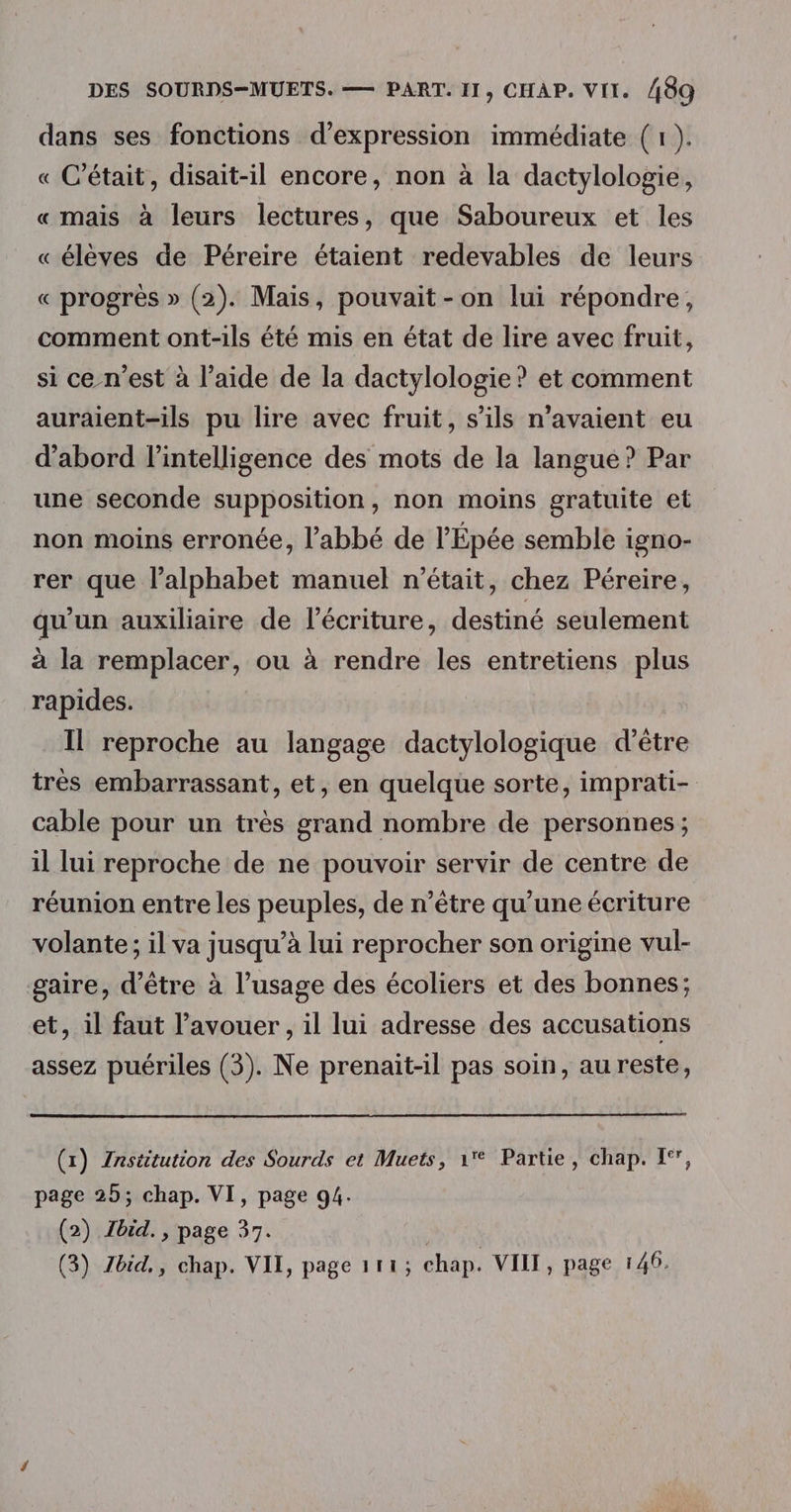 dans ses fonctions d'expression immédiate (1 ). « C'était, disait-il encore, non à la dactylologie, « mais à leurs lectures, que Saboureux et les « élèves de Péreire étaient redevables de leurs « progrès » (2). Mais, pouvait-on lui répondre, comment ont-ils été mis en état de lire avec fruit, si ce-n’est à l’aide de la dactylologie ? et comment auraient-ils pu lire avec fruit, s’ils n'avaient eu d'abord l'intelligence des mots de la langue ? Par une seconde supposition, non moins gratuite et non moins erronée, l'abbé de l'Épée semble igno- rer que l'alphabet manuel n’était, chez Péreire, qu'un auxiliaire de l'écriture, destiné seulement à la remplacer, ou à rendre les entretiens plus rapides. Il reproche au langage dactylologique d’être très embarrassant, et, en quelque sorte, imprati- cable pour un très grand nombre de personnes ; il lui reproche de ne pouvoir servir de centre de réunion entre les peuples, de n'être qu’une écriture volante ; il va jusqu’à lui reprocher son origine vul- gaire, d’être à l’usage des écoliers et des bonnes; et, il faut l'avouer, il lui adresse des accusations assez puériles (3). Ne prenait-il pas soin, au reste, (x) Institution des Sourds et Muets, 1 Partie, chap. I‘, page 25; chap. VI, page g4. (2) Jbid. , page 37. : (3) Zbid,, chap. VII, page 111; chap. VIII, page 140.