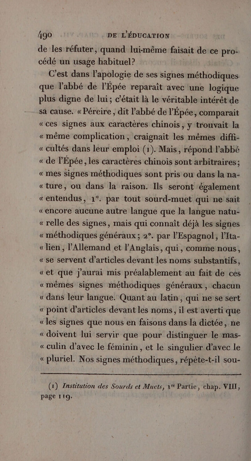 de les réfuter, quand lui-même faisait de ce pro: cédé un usage habituel? C'est dans l'apologie de ses signes méthodiques que l'abbé de l’Épée reparaït avec une logique plus digne de lui; c'était là le véritable intérêt de sa cause. «Péreire , dit l’abbé de l'Épée, comparait «ces signes aux caractères chinois, y trouvait la «même complication, craignait les mêmes diffi- « cultés dans leur emploi (1). Mais, répond l'abbé « de l'Épée , les caractères chinois sont arbitraires ; «mes signes méthodiques sont pris ou dans la na- «ture, où dans la raison. Ils seront également «entendus, 1°. par tout sourd-muet qui ne sait «encore aucune autre langue que la langue natu- « relle des signes, mais qui connaît déjà les signes « méthodiques généraux ; 2°. par l'Espagnol, l'Ita- « lien , l'Allemand et l'Anglais, qui, comme nous, «se servent d'articles devant les noms substantifs, «et que J'aurai mis préalablement au fait de ces «mêmes signes méthodiques généraux, chacun « dans leur langue. Quant au latin, qui ne’se sert «point d'articles devant les noms, il est averti que «les signes que nous en faisons dans la dictée, ne «doivent lui servir que pour distinguer le mas- «culin d'avec le féminin, et le singulier d’avec le «pluriel. Nos signes méthodiques, répète-t-il sou- (1) Institution des Sourds et Muets, 1 Partie, chap. VIII, page 119.