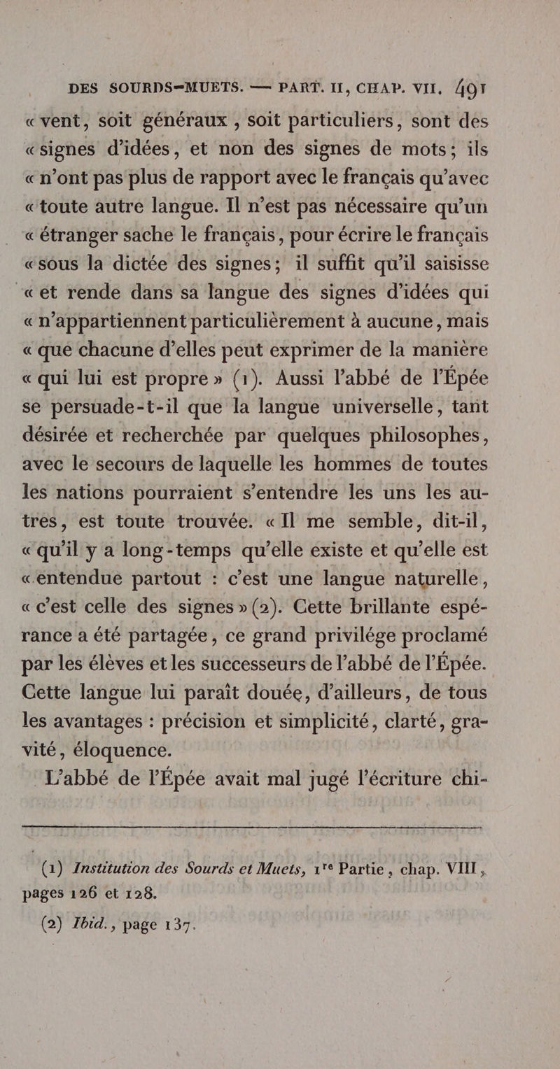 «vent, soit généraux , soit particuliers, sont des «signes d'idées, et non des signes de mots; ils «n’ont pas plus de rapport avec le français qu'avec «toute autre langue. Il n’est pas nécessaire qu’un « étranger sache le français, pour écrire le français «sous la dictée des signes; il suffit qu'il saisisse «ét rende dans sa langue des signes d'idées qui « n’appartiennent particulièrement à aucune, mais « que chacune d’elles peut exprimer de la manière « qui lui ést propre» (1). Aussi l'abbé de l'Épée se persuade-t-il que la langue universelle, tant désirée et recherchée par quelques philosophes, avec le secours de laquelle les hommes de toutes les nations pourraient s'entendre les uns les au- tres, est toute trouvée. « Il me semble, dit-il, «qu’il y a long-temps qu’elle existe et qu’elle est «entendue partout : c’est une langue naturelle, «c'est celle des signes »(2). Cette brillante espé- rance a été partagée , ce grand privilége proclamé par les élèves et les successeurs de l'abbé de l'Épée. Cette langue lui parait douée, d’ailleurs, de tous les avantages : précision et simplicité, clarté, gra- vité, éloquence. L'abbé de l’Épée avait mal jugé l'écriture chi- (1) Institution des Sourds et Muets, 1° Partie, chap. VII, pages 126 et 128. (2) Zbid., page 137.