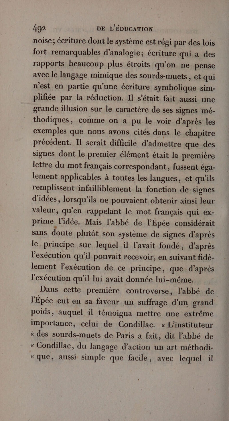 noise; écriture dont le système est régi par des lois fort remarquables d’analogie; écriture qui à des rapports beaucoup plus étroits qu'on ne pense avec le langage mimique des sourds-muets, et qui n'est en partie qu’une écriture symbolique sim- plifiée par la réduction. Il s'était fait aussi une grande illusion sur le caractère de ses signes mé- thodiques, comme on a pu le voir d’après les exemples que nous avons cités dans le chapitre précédent. Il serait difficile d'admettre que des signes dont le premier élément était la première lettre du mot français correspondant, fussent éga- lement applicables à toutes les langues, et qu'ils remplissent infailliblement la fonction de signes d'idées, lorsqu'ils ne pouvaient obtenir ainsi leur valeur, qu’en rappelant le mot français qui ex- prime l'idée. Mais l'abbé de l’Épée considérait sans doute plutôt son système de signes d’après le principe sur lequel il l'avait fondé, d’après l'exécution qu'il pouvait recevoir, en suivant fidé- lement l'exécution de ce principe, que d’après l'exécution qu’il lui avait donnée lui-même. Dans cette première controverse, l’abbé de l'Épée eut en sa faveur un suffrage d’un grand poids, auquel il témoigna mettre une extrême importance, celui de Condillac. « L'instituteur « des sourds-muets de Paris a fait, dit l'abbé de «Condillac, du langage d’action un art méthodi- «que, aussi simple que facile, avec lequel il