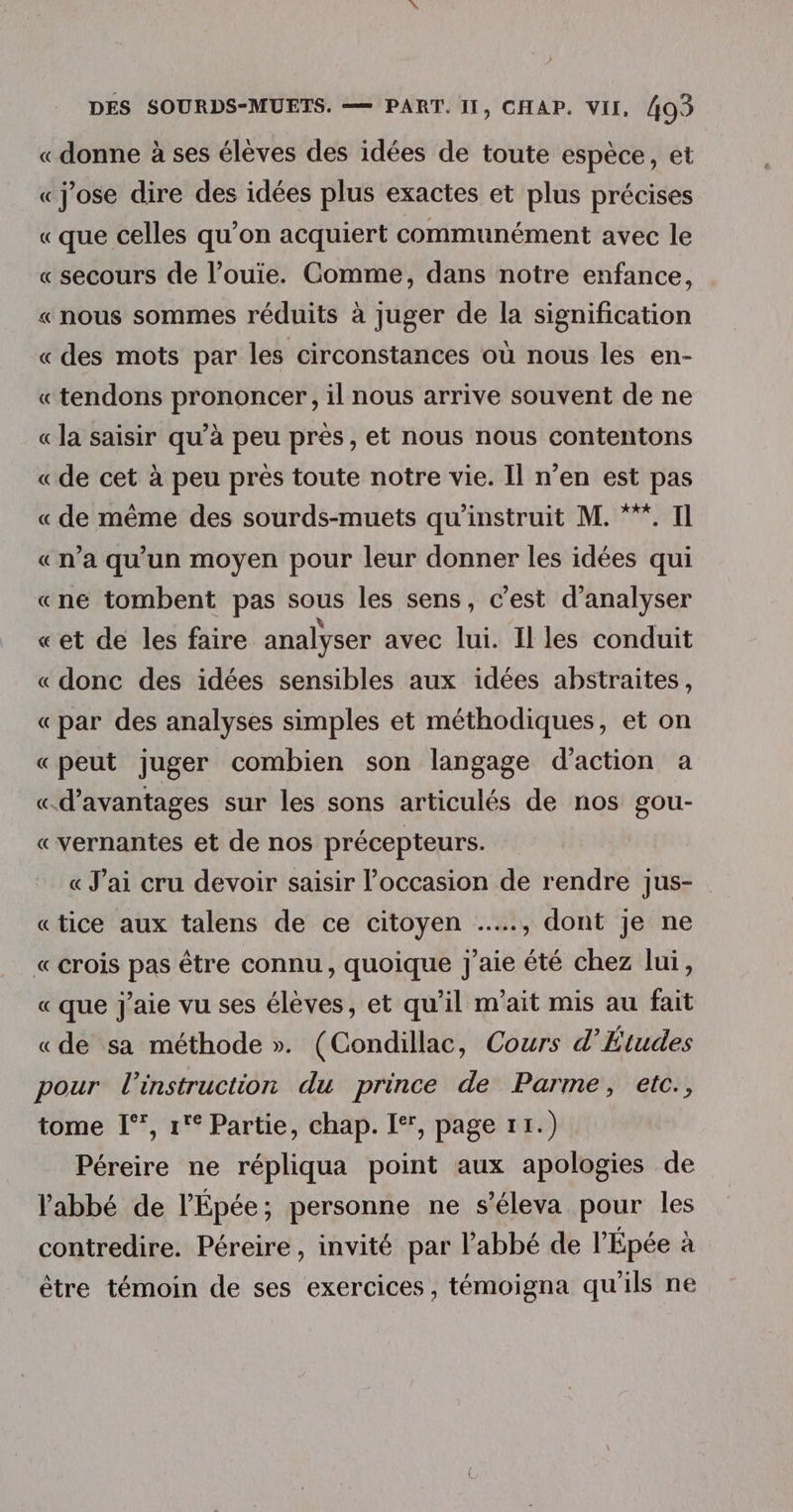«donne à ses élèves des idées de toute espèce, et «j'ose dire des idées plus exactes et plus précises «que celles qu’on acquiert communément avec le « secours de l’ouie. Comme, dans notre enfance, « nous sommes réduits à juger de la signification «des mots par les circonstances où nous les en- «tendons prononcer, il nous arrive souvent de ne « la saisir qu’à peu prés, et nous nous contentons «de cet à peu près toute notre vie. Il n’en est pas « de même des sourds-muets qu'instruit M. **”. Il «n’a qu'un moyen pour leur donner les idées qui «ne tombent pas sous les sens, c’est d'analyser «et de les faire analyser avec lui. Il les conduit « donc des idées sensibles aux idées abstraites, « par des analyses simples et méthodiques, et on «peut juger combien son langage d'action a «d'avantages sur les sons articulés de nos gou- «vernantes et de nos précepteurs. « J'ai cru devoir saisir l’occasion de rendre jus- «tice aux talens de ce citoyen …., dont je ne « crois pas être connu, quoique j'aie été chez lui, « que j'aie vu ses élèves, et qu'il m’ait mis au fait «de sa méthode ». (Condillac, Cours d’Études pour l'instruction du prince de Parme, etc., tome I°, 1 Partie, chap. [*, page r1.) Péreire ne répliqua point aux apologies de l'abbé de l'Épée; personne ne s’éleva pour les contredire. Péreire, invité par l'abbé de l’Épée à être témoin de ses exercices, témoigna qu'ils ne