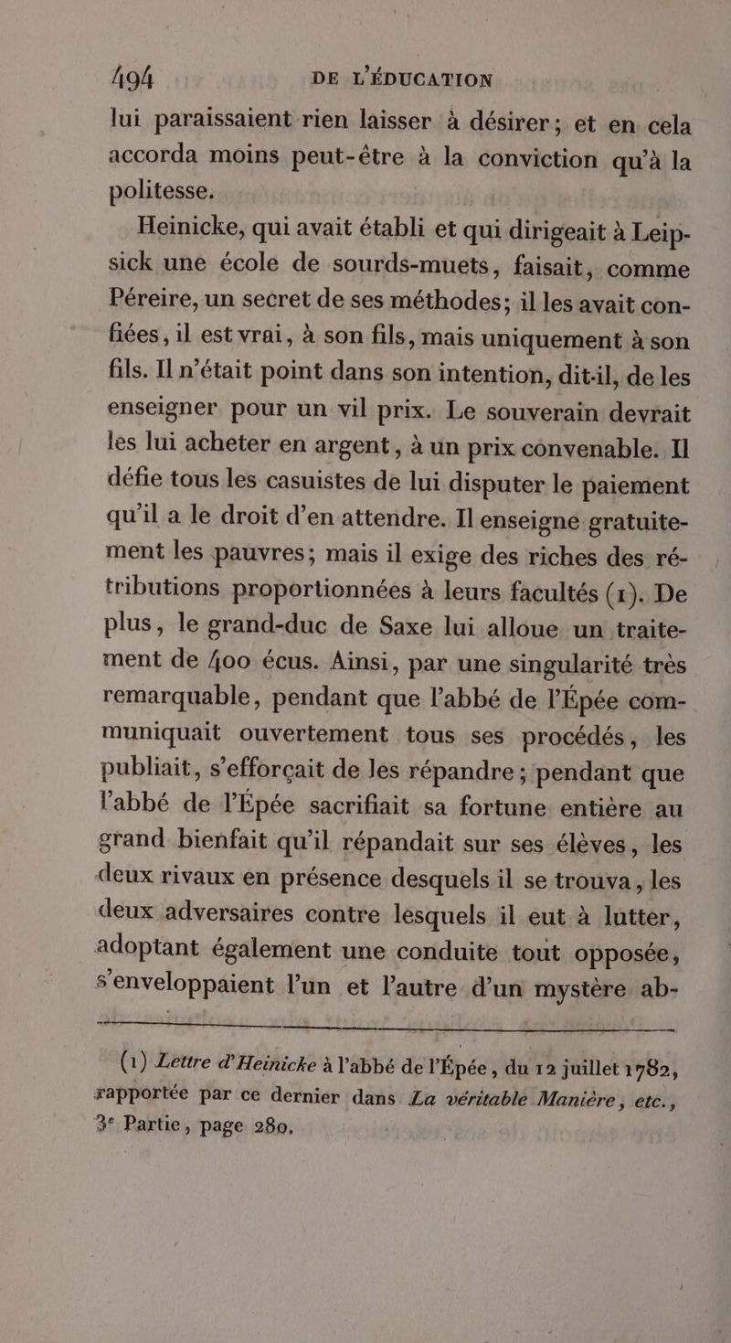 lui paraissaient rien laisser à désirer; et en cela accorda moins peut-être à la conviction qu'à la politesse. Heinicke, qui avait établi et qui dirigeait à Leip- sick une école de sourds-muets, faisait, comme Péreire, un secret de ses méthodes; il les avait con- fiées , il est vrai, à son fils, mais uniquement à son fils. Il n’était point dans son intention, ditl, de les enseigner pour un vil prix. Le souverain devrait les lui acheter en argent, à un prix convenable. Il défie tous les casuistes de lui disputer le paiement qu'il a le droit d’en attendre. Il enseigne gratuite- ment les pauvres; mais il exige des riches des ré- tributions proportionnées à leurs facultés (1). De plus, le grand-duc de Saxe lui alloue un traite- ment de 400 écus. Ainsi, par une singularité très remarquable, pendant que l'abbé de l’Épée com- muniquait ouvertement tous ses procédés, les publiait, s’efforçait de les répandre ; pendant que l'abbé de l’Épée sacrifiait sa fortune entière au grand bienfait qu’il répandait sur ses élèves, les deux rivaux en présence desquels il se trouva, les deux adversaires contre lesquels il eut à lutter, adoptant également une conduite tout opposée, s’enveloppaient l’un et l'autre d’un mystère ab- Shops ul vhiss 4 (1) Lettre d'Heinicke à Y'abbé de l'Épée , du 12 juillet 1782, rapportée par ce dernier dans La véritable Manière, etc., 3° Partie, page 280.