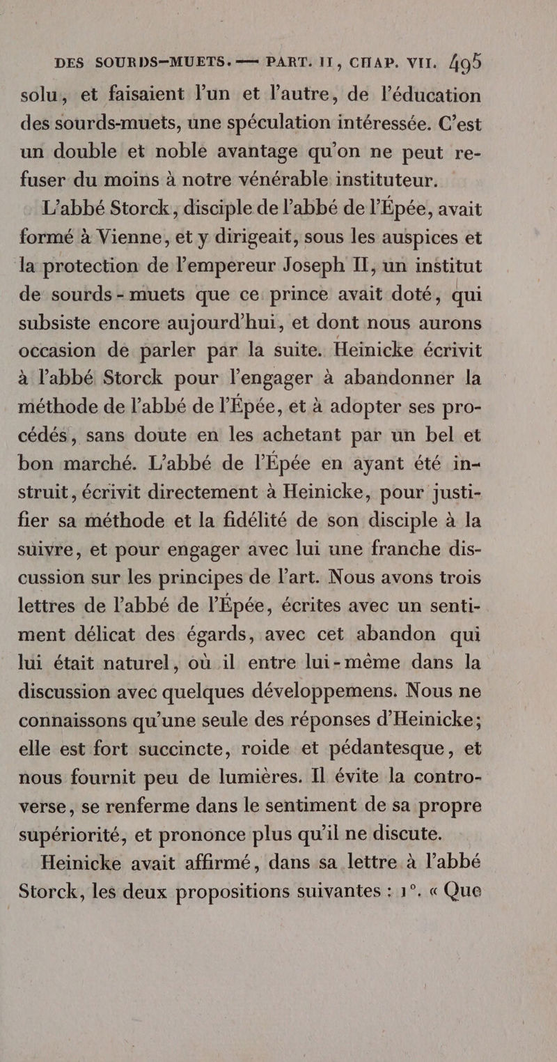 solu, et faisaient l’un et l’autre, de l'éducation des sourds-muets, une spéculation intéressée. C’est un double et noble avantage qu'on ne peut re- fuser du moins à notre vénérable instituteur. L'abbé Storck, disciple de l'abbé de l’Épée, avait formé à Vienne, et y dirigeait, sous les auspices et la protection de l’empereur Joseph IT, un institut de sourds - muets que ce prince avait doté, qui subsiste encore aujourd’hui, et dont nous aurons occasion de parler par la suite. Heinicke écrivit à l'abbé Storck pour l’engager à abandonner la méthode de l'abbé de l'Épée, et à adopter ses pro- cédés, sans doute en les achetant par un bel et bon marché. L'abbé de l’Épée en ayant été in- struit, écrivit directement à Heinicke, pour justi- fier sa méthode et la fidélité de son disciple à la suivre, et pour engager avec lui une franche dis- cussion sur les principes de l’art. Nous avons trois lettres de l'abbé de l’'Épée, écrites avec un senti- ment délicat des égards, avec cet abandon qui lui était naturel, où il entre lui-même dans la discussion avec quelques développemens. Nous ne connaissons qu’une seule des réponses d’'Heinicke; elle est fort succincte, roide et pédantesque, et nous fournit peu de lumières. Il évite la contro- verse, se renferme dans le sentiment de sa propre supériorité, et prononce plus qu’il ne discute. Heinicke avait affirmé, dans sa lettre à l'abbé Storck, les deux propositions suivantes : 1°. « Que