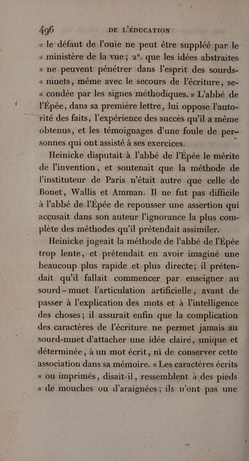 « le défaut de l’ouie ne peut être suppléé par le « ministère de la vue; 2°. que les idées abstraites « ne peuvent pénétrer dans l'esprit des sourds- « muets, même avec le secours de l'écriture, se- « condée par les signes méthodiques. » L'abbé de l'Épée, dans sa première lettre, lui oppose l'auto- rité des faits, l'expérience des succès qu’il a même obtenus, et les témoignages d’une foule de per- sonnes qui ont assisté à ses exercices. ÿ Heinicke disputait à l’abbé de l'Épée le mérite de l'invention, et soutenait que la méthode de l'instituteur de Paris n’était autre que celle de Bonet, Wallis et Amman. Il ne fut pas difficile à l'abbé de l'Épée de repousser une assertion qui accusait dans son auteur l’ignorance la plus com- plète des méthodes qu'il prétendait assimiler. Heinicke jugeait la méthode de l'abbé de l'Épée trop lente, et prétendait en avoir imaginé une beaucoup plus rapide et plus directe; il préten- dait qu'il fallait commencer par enseigner au sourd - muet l'articulation artificielle, avant de passer à l'explication des mots et à l'intelligence des choses; il assurait enfin que la complication des caractères de l'écriture ne permet jamais au sourd-muet d’attacher une idée claire, unique et déterminée, à un mot écrit, ni de conserver cette association dans sa mémoire. « Les caractères écrits « où imprimés, disait-il, ressemblent à des pieds « de mouches ou d'araignées; ils n’ont pas une