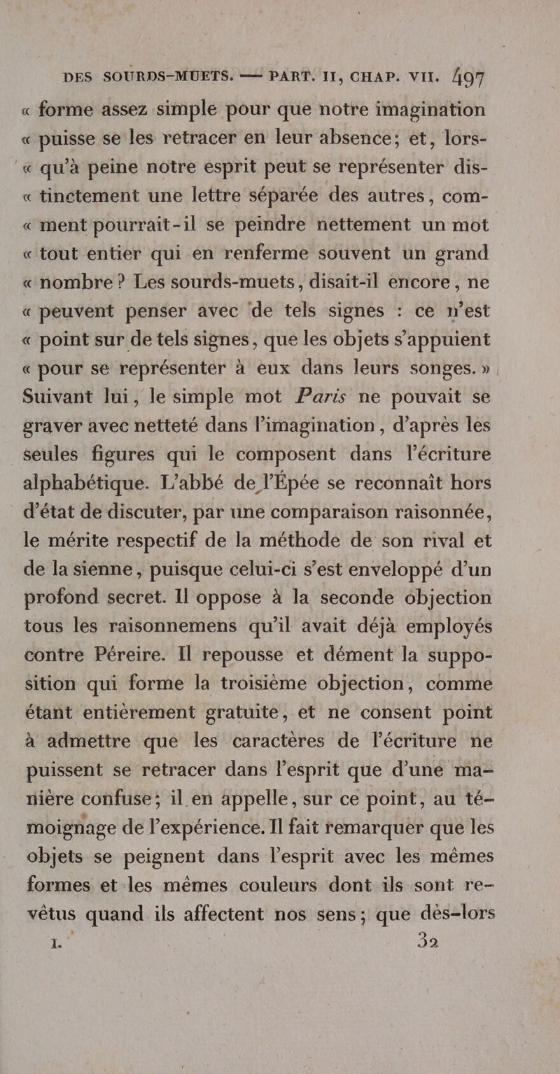 « forme assez simple pour que notre imagination « puisse se les retracer en leur absence; et, lors- « qu'à peine notre esprit peut se représenter dis- « tinctement une lettre séparée des autres, com- « ment pourrait-il se peindre nettement un mot « tout entier qui en renferme souvent un grand « nombre ? Les sourds-muets, disait-il encore , ne « peuvent penser avec de tels signes : ce n’est « point sur de tels signes, que les objets s'appuient « pour se représenter à eux dans leurs songes. » Suivant lui, le simple mot Paris ne pouvait se graver avec netteté dans l’imagination , d’après les _$eules figures qui le composent dans l'écriture alphabétique. L'abbé de l’Épée se reconnaît hors d'état de discuter, par une comparaison raisonnée, le mérite respectif de la méthode de son rival et de la sienne, puisque celui-ci s’est enveloppé d’un profond secret. Il oppose à la seconde objection tous les raisonnemens qu'il avait déjà employés contre Péreire. Il repousse et dément la suppo- sition qui forme la troisième objection, comme étant entierement gratuite, et ne consent point à admettre que les caractères de l'écriture ne puissent se retracer dans l'esprit que d'une ma- nière confuse; il en appelle, sur ce point, au té- moignage de l'expérience. Il fait remarquer que les objets se peignent dans l’esprit avec les mêmes formes et les mêmes couleurs dont ils sont re- vêtus quand ils affectent nos sens; que dés-lors L 392