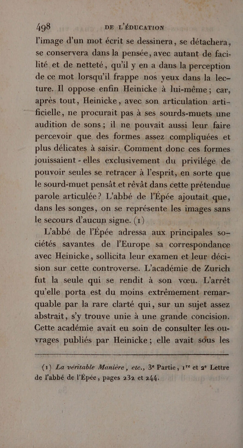 l’image d’un mot écrit se dessinera, se détachera, se conservera dans la pensée, avec autant de faci- lité et de netteté, qu'il y en a dans la perception de ce mot lorsqu'il frappe nos yeux dans la lec- ture. Il oppose enfin Heinicke à lui-même; car, après tout, Heinicke, avec son articulation arti- ficielle, ne procurait pas à ses sourds-muets une audition de sons; il ne pouvait aussi leur faire percevoir que, des formes assez compliquées et plus délicates à saisir. Comment donc ces formes Jouissaient - elles exclusivement du privilége de pouvoir seules se retracer à l'esprit, en sorte que le sourd-muet pensät et rêvât dans cette prétendue parole articulée? L’abbé de l'Épée ajoutait que, dans les songes, on se représente les images sans le secours d'aucun signe. (1) L'abbé de l’Épée adressa aux principales so- ciétés savantes de l’Europe sa correspondance avec Heinicke, sollicita leur examen et leur déci- sion sur cette controverse. L’académie de Zurich fut la seule qui se rendit à son vœu. L'arrêt qu'elle porta est du moins extrêmement remar- quable par la rare clarté qui, sur un sujet assez abstrait, s’y trouve unie à une grande concision. Cette académie avait eu soin de consulter les ou- vrages publiés par Heinicke; elle avait sôus les (1) La véritable Manière , etc., 3° Partie, 1° et a° Lettre de l’abbé de l’Épée, pages 232 et 244.