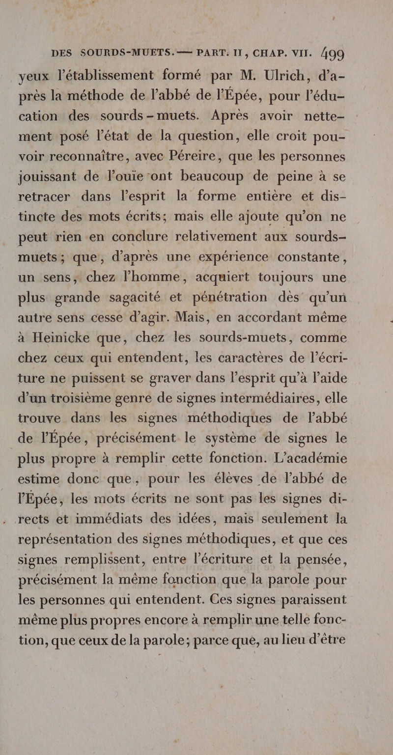 yeux l'établissement formé par M. Ulrich, d’a- près la méthode de l’abbé de l'Épée, pour l’édu- cation des sourds-muets. Après avoir nette- ment posé l'état de la question, elle croit pou- voir reconnaître, avec Péreire, que les personnes jouissant de louie ont beaucoup de peine à se retracer dans l'esprit la forme entière et dis- tincte des mots écrits; mais elle ajoute qu'on ne peut rien en conclure relativement aux sourds- muets; que, d’après une expérience constante, un sens, chez l’homme, acquiert toujours une plus grande sagacité et pénétration dès qu’un autre sens cesse d'agir. Mais, en accordant même à Heinicke que, chez les sourds-muets, comme chez ceux qui entendent, les caractères de l’écri- ture ne puissent se graver dans l'esprit qu’à l’aide d’un troisième genre de signes intermédiaires, elle trouve dans les signes méthodiques de l'abbé de l’Épée, précisément le système de signes le | plus propre à remplir cette fonction. L’académie estime donc que, pour les élèves de l'abbé de l'Épée, les mots écrits ne sont pas les signes di- rects et immédiats des idées, mais seulement la représentation des signes méthodiques, et que ces signes remplissent, entre l'écriture et la pensée, précisément la même fonction que la parole pour les personnes qui entendent. Ces signes paraissent même plus propres encore à remplir une telle fonc- tion, que ceux de la parole; parce que, au lieu d’être