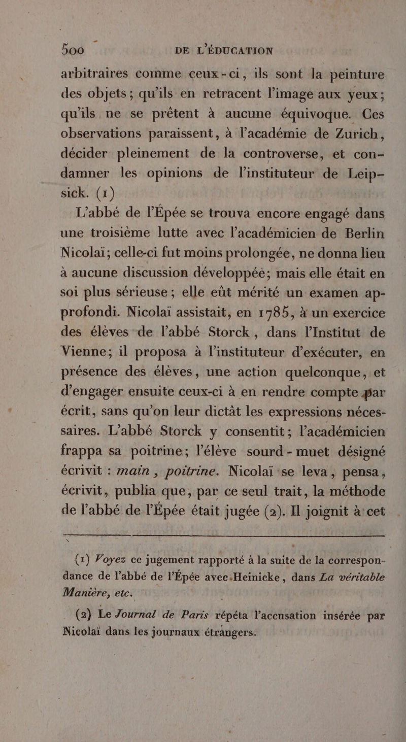 Pi 500 DE L'ÉDUCATION arbitraires comme ceux-ci, ils sont la peinture des objets; qu’ils en retracent l’image aux yeux; qu'ils ne se prêtent à aucune équivoque. Ces observations paraissent, à l'académie de Zurich, décider pleinement de la controverse, et con- damner les opinions de linstituteur de Leip- sick. (1) L'abbé de l’Épée se trouva encore engagé dans une troisième lutte avec l’académicien de Berlin Nicolaï; celle-ci fut moins prolongée, ne donna lieu à aucune discussion développée; mais elle était en soi plus sérieuse ; elle eût mérité un examen ap- profondi. Nicolaï assistait, en 1785, à un exercice des élèves de l'abbé Storck, dans l’Institut de Vienne; il proposa à l’instituteur d'exécuter, en présence des élèves, une action quelconque, et d'engager ensuite ceux-ci à en rendre compte ar écrit, sans qu'on leur dictät les expressions néces- saires. L'abbé Storck y consentit; l’académicien frappa sa poitrine; l'élève sourd- muet désigné écrivit : z2ain , poitrine. Nicolaïi se leva, pensa, écrivit, publia que, par ce seul trait, la méthode de l’abbé de l’Épée était jugée (2). Il joignit à’ cet (x) Voyez ce jugement rapporté à la suite de la correspon- dance de l’abbé de l’Épée avec.Heinicke, dans La véritable Maniére, etc. (2) Le Journal de Paris répéta l'accusation insérée par Nicolaï dans les journaux étrangers.