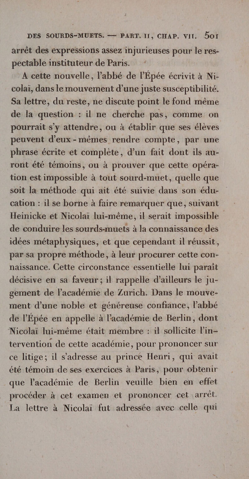 arrêt des expressions assez injurieuses pour le res- pectable instituteur de Paris. | A cette nouvelle, l'abbé de l'Épée écrivit à Ni- colaï, dans le mouvement d’une juste susceptibilité. Sa lettre, du reste, ne discute point le fond même de la question : il ne cherche pas, comme on pourrait s'y attendre, ou à établir que ses élèves peuvent d'eux-mêmes rendre compte, par une phrase écrite et complète, d’un fait dont ils au- ront été témoins, ou à prouver que cette opéra- tion est impossible à tout sourd-muet, quelle que soit la méthode qui ait été suivie dans son édu- cation : il se borne à faire remarquer que, suivant Heinicke et Nicolaï lui-même, il serait impossible de conduire les sourds-muets à la connaissance des idées métaphysiques, et que cependant il réussit, par sa propre méthode, à leur procurer cette con- naissance. Cette circonstance essentielle lui parait décisive en sa faveur; il rappelle d’ailleurs le ju- gement de Pacadémie de Zurich. Dans le mouve- ment d’une noble et généreuse confiance, l'abbé de l’Épée en appelle à l'académie de Berlin, dont Nicolaï lui-même était membre : il sollicite Pin- tervention de cette académie, pour prononcer sur ce litige; il s'adresse au prince Henri, qui avait été témoin de ses exercices à Paris, pour obtenir _que l'académie de Berlin veuille bien en effet procéder à cet examen et prononcer cet arrêt. La lettre à Nicolai fut adressée avec celle qui