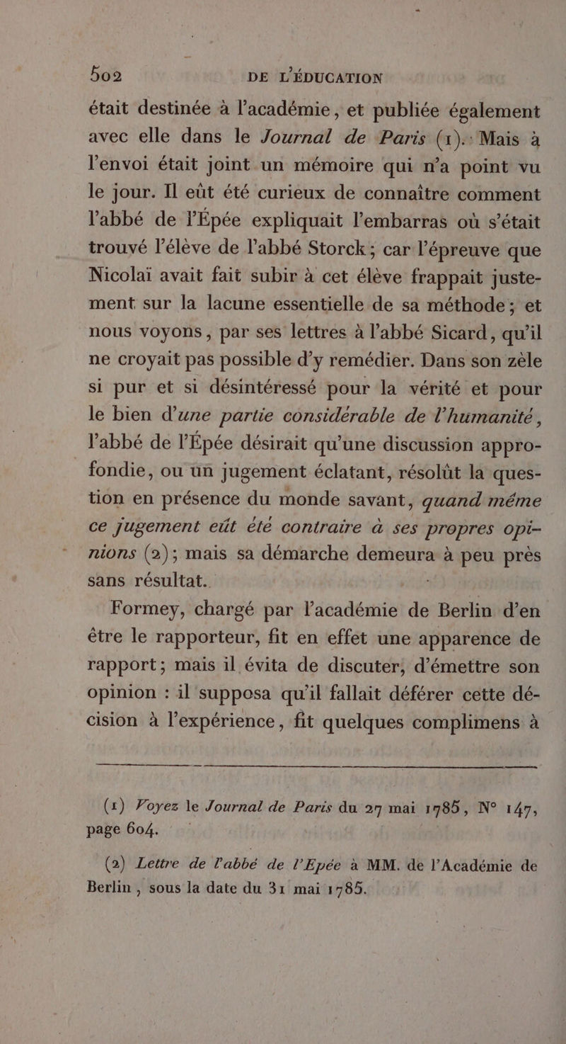 était destinée à l’académie, et publiée également avec elle dans le Journal de Paris (x). Mais à l'envoi était joint un mémoire qui ma point vu le jour. Il eut été curieux de connaître comment l'abbé de l’Épée expliquait l'embarras où s'était trouvé l'élève de l'abbé Storck ; car l'épreuve que Nicolaï avait fait subir à cet élève frappait juste- ment sur la lacune essentielle de sa méthode; et nous voyons, par ses lettres à l'abbé Sicard, qu'il ne croyait pas possible d’y remédier. Dans son zèle si pur et si désintéressé pour la vérité et pour le bien d’une partie considérable de l'humanité, l’abbé de l'Épée désirait qu’une discussion appro- _ fondie, ou un jugement éclatant, résolût la ques- tion en présence du monde savant, quand méme ce Jugement eût éte contraire à ses propres opi- nions (2); mais sa démarche demeura à peu près sans résultat. à Formey, chargé par l'académie de Berlin d’en être le rapporteur, fit en effet une apparence de rapport; mais il évita de discuter, d'émettre son opinion : il supposa qu'il fallait déférer cette dé- cision à l'expérience, fit quelques complimens à (x) Voyez le Journal de Paris du 27 mai 1985, N° 147, page 604. (2) Lettre de l'abbé de l’Epée à MM. de l’Académie de Berlin , sous la date du 31 mai 1785.