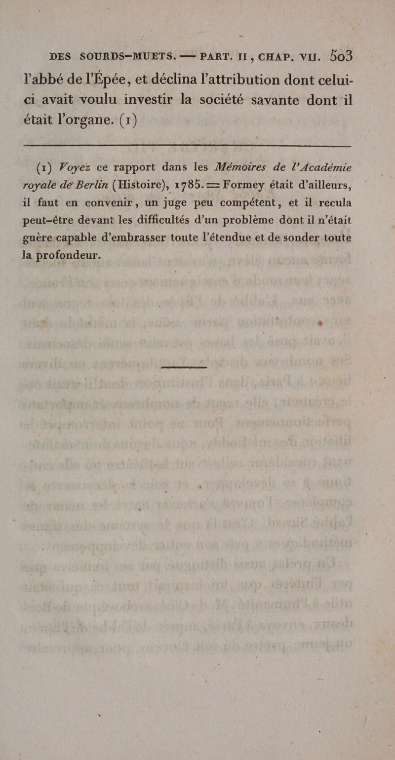 Ca DES SOURDS-MUETS. — PART. II, CHAP, VU. 503 l'abbé de l'Epée, et déclina l'attribution dont celui- ci avait voulu investir la société savante dont il était l'organe. (1) (x) Voyez ce rapport dans les Mémoires de l’Académie royale de Berlin (Histoire), 1785.— Formey était d’ailleurs, il faut en convenir, un juge peu compétent, et il recula peut-être devant les difficultés d’un problème dont il n’était guère-capable d’embrasser toute l’étendue et de sonder toute la profondeur.