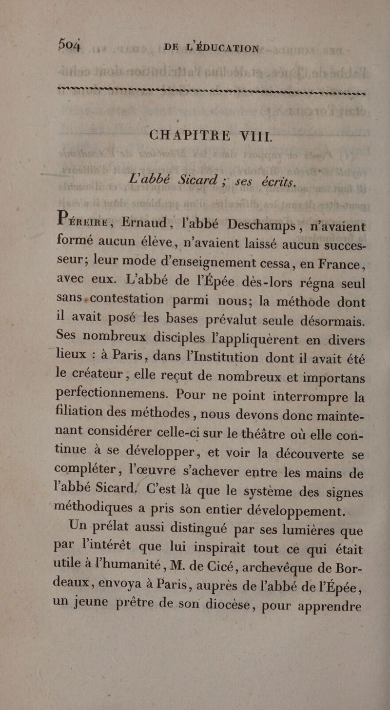 CHAPITRE VIIL L'abbé Sicard ; ses écrits. Pérume Ernaud, l'abbé Deschamps , n'avaient formé aucun élève, n’avaient laissé aucun succes- seur; leur mode d'enseignement cessa, en France, avec eux. L’abbé de l’Épée dès-lors régna seul Sans,contestation parmi nous; la méthode dont il avait posé les bases prévalut seule désormais. Ses nombreux disciples l’appliquèrent en divers lieux : à Paris, dans l'institution dont il avait été le créateur , elle reçut de nombreux et importans perfectionnemens. Pour ne point interrompre la filiation des méthodes , nous devons donc mainte- nant considérer celle-ci sur le théâtre où elle con- tinue à se développer, et voir la découverte se compléter, l’œuvre s'achever entre les mains de l'abbé Sicard/ C’est là que le système des signes méthodiques a pris son entier développement. Un prélat aussi distingué par ses lumières que par l'intérêt que lui inspirait tout ce qui était utile à l'humanité, M. de Cicé, archevêque de Bor- deaux, envoya à Paris, auprés de l'abbé de l'Épée, un jeune prêtre de son diocèse, pour apprendre
