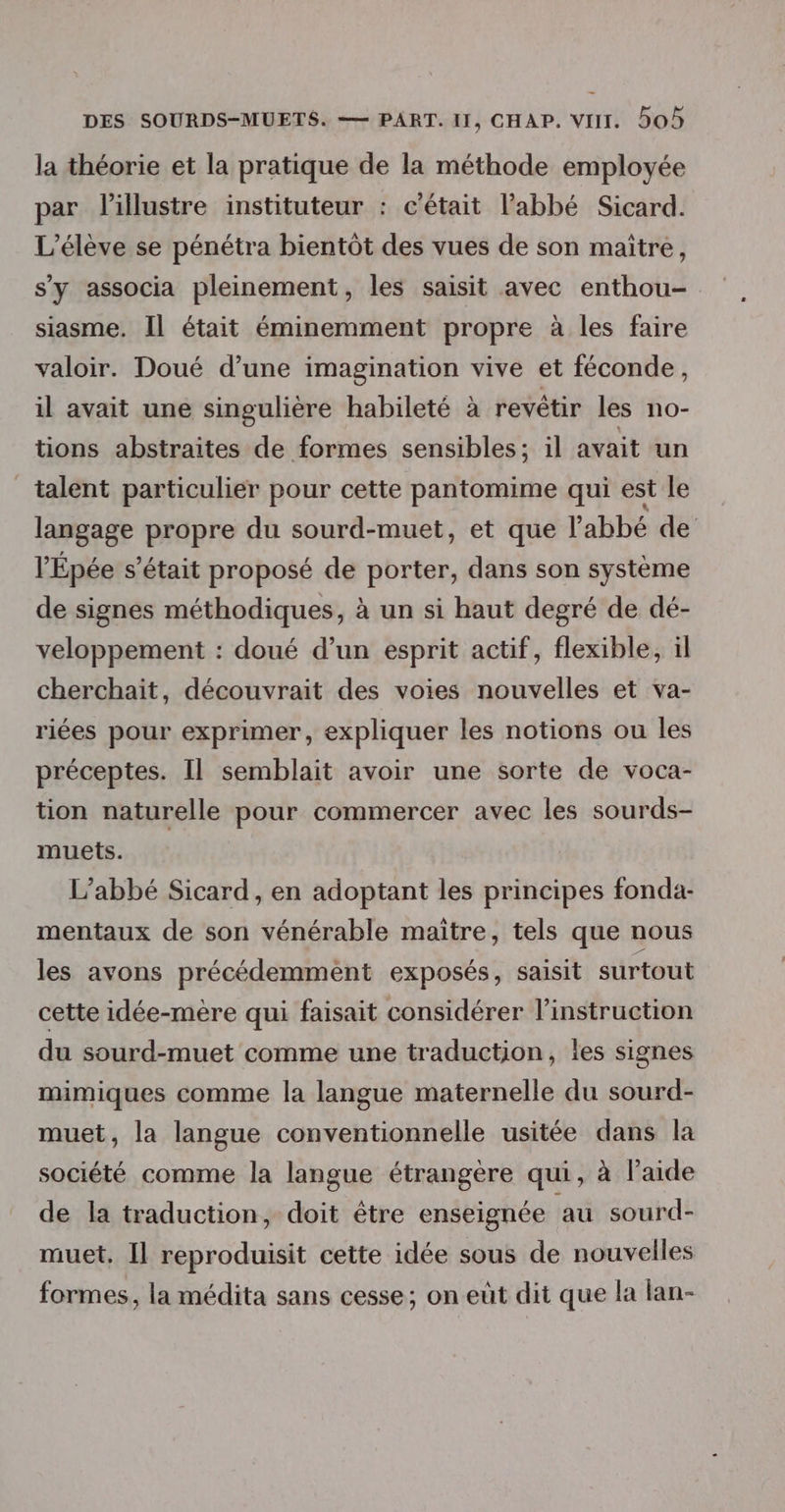 la théorie et la pratique de la méthode employée par lillustre instituteur : c'était l'abbé Sicard. L'élève se pénétra bientôt des vues de son maïtre, s'y associa pleinement, les saisit avec enthou- siasme. Il était éminemment propre à les faire valoir. Doué d’une imagination vive et féconde, il avait une singulière habileté à revêtir les no- tions abstraites de formes sensibles; il avait un talent particulier pour cette pantomime qui est le langage propre du sourd-muet, et que l'abbé de l'Épée s'était proposé de porter, dans son système de signes méthodiques, à un si haut degré de dé- veloppement : doué d’un esprit actif, flexible, il cherchait, découvrait des voies nouvelles et va- riées pour exprimer, expliquer les notions ou les préceptes. Il semblait avoir une sorte de voca- tion naturelle pour commercer avec les sourds- muets. L'abbé Sicard, en adoptant les principes fonda- mentaux de son vénérable maître, tels que nous les avons précédemment exposés, saisit surtout cette idée-mère qui faisait considérer l'instruction du sourd-muet comme une traduction, les signes mimiques comme la langue maternelle du sourd- muet, la langue conventionnelle usitée dans la société comme la langue étrangère qui, à laide de la traduction, doit être enseignée au sourd- muet, Il reproduisit cette idée sous de nouvelles formes, la médita sans cesse; on eut dit que la lan-
