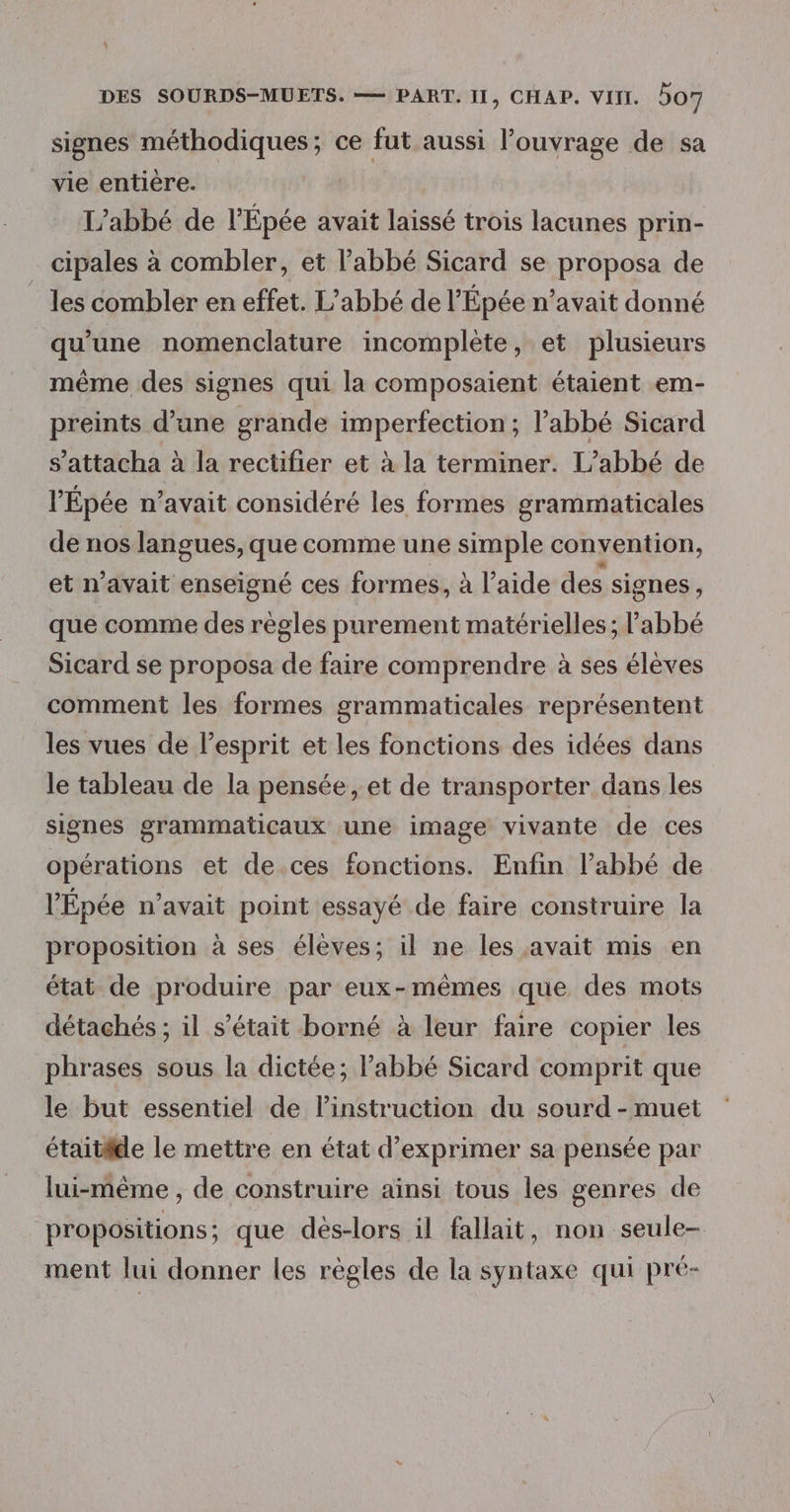 % DES SOURDS-MUETS. — PART. 11, CHAP. VIII. 507 signes méthodiques; ce fut aussi l'ouvrage de sa vie entière. L'abbé de l’Épée avait laissé trois lacunes prin- cipales à combler, et l’abbé Sicard se proposa de les combler en effet. L'abbé de l’Épée n’avait donné qu'une nomenclature incomplète, et plusieurs même des signes qui la composaient étaient em- preints d’une grande imperfection ; l'abbé Sicard s’attacha à la rectifier et à la terminer. L'abbé de l'Épée n'avait considéré les formes grammaticales de nos langues, que comme une simple convention, etn avait enseigné ces formes, à l’aide des signes , que comme des règles purement matérielles ; l'abbé Sicard se proposa de faire comprendre à ses élèves comment les formes grammaticales représentent les vues de l'esprit et les fonctions des idées dans le tableau de la pensée , et de transporter dans les signes grammaticaux une image vivante de ces opérations et de.ces fonctions. Enfin l’abbé de l’Épée n’avait point essayé de faire construire la proposition à ses élèves; il ne les avait mis en état de produire par eux-mêmes que des mots détachés ; il s'était borné à leur faire copier les phrases sous la dictée; l’abbé Sicard comprit que le but essentiel de linstruction du sourd - muet étaitide le mettre en état d'exprimer sa pensée par lui-même , de construire ainsi tous les genres de propositions ; que dés-lors il fallait, non seule- ment lui donner les règles de la syntaxe qui pré-
