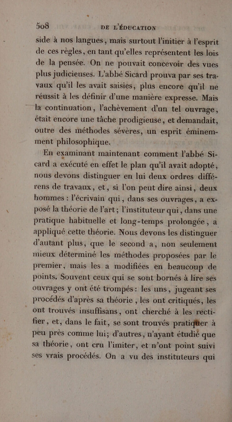side à nos langues, maïs surtout l'initier à l'esprit de ces règles, en tant qu’elles représentent les lois de la pensée. On ne pouvait concevoir des vues plus judicieuses. L'abbé Sicard prouva par ses tra- vaux qu'il les avait saisies, plus encore qu'il ne réussit à les définir d’une manière expresse. Mais la continuation, l'achèvement d’un tel ouvrage, était encore une tâche prodigieuse, et demandait, outre des méthodes sévères, un esprit éminem- ment philosophique. En examinant maintenant comment l'abbé Si- card a exécuté en effet le plan qu’il avait adopté, nous devons distinguer en lui deux ordres diffé- rens de travaux, et, si l’on peut dire ainsi, deux hommes : ct qui, dans ses ouvrages, a ex- posé la théorie de l’art; l’instituteur qui, dans une pratique habituelle et long-temps prolongée, a appliqué cette théorie. Nous devons les distinguer d'autant plus, que le second a, non seulement mieux déterminé les méthodes proposées par le premier, mais les a modifiées en beaucoup de points, Souvent ceux qui se sont bornés à lire ses ouvrages y ont été trompés: les uns, jugeant ses procédés d’après sa théorie , les ont critiqués, les ont trouvés insuffisans, ont cherché à les récti- fier , et, dans le fait, se sont trouvés pratidüer à peu près comme lui; d’autres, n’ayant étudié que sa théorie, ont cru limiter, et n’ont point suivi ses vrais procédés. On a vu des instituteurs qui