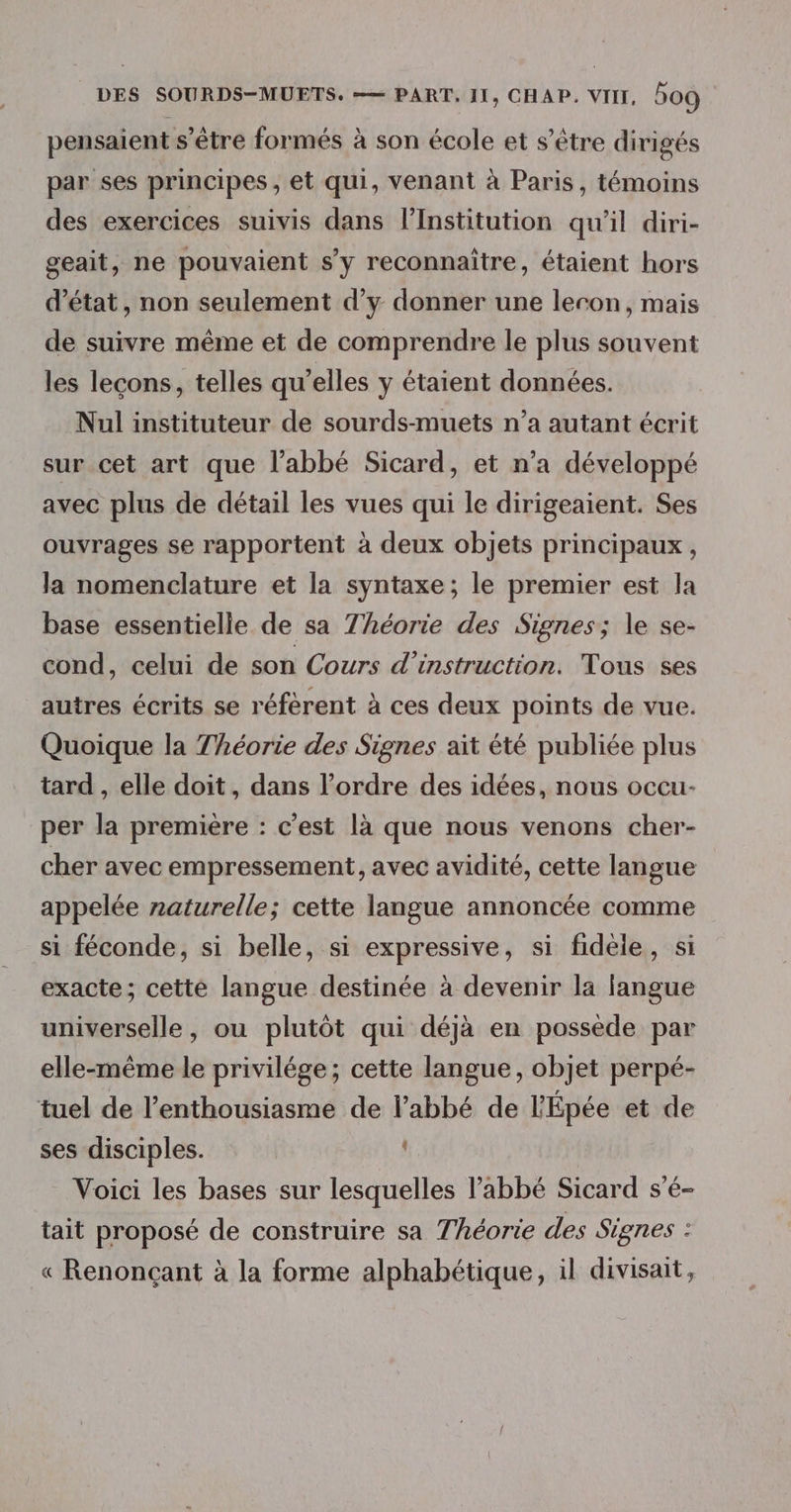 pensaient s'être formés à son école et s'être dirigés par ses principes , et qui, venant à Paris, témoins des exercices suivis dans l’Institution qu'il diri- geait, ne pouvaient s’y reconnaître, étaient hors d'état, non seulement d’y donner une leron, mais de suivre même et de comprendre le plus souvent les lecons, telles qu’elles y étaient données. Nul instituteur de sourds-muets n’a autant écrit sur cet art que l’abbé Sicard, et n’a développé avec plus de détail les vues qui le dirigeaient. Ses ouvrages se rapportent à deux objets principaux , la nomenclature et la syntaxe ; le premier est la base essentielle de sa Théorie des Signes; le se- cond, celui de son Cours d'instruction. Tous ses autres écrits se réfèrent à ces deux points de vue. Quoique la Théorie des Signes aït été publiée plus tard , elle doit, dans l’ordre des idées, nous occu- per la première : c’est là que nous venons cher- cher avec empressement, avec avidité, cette langue appelée naturelle; cette langue annoncée comme si féconde, si belle, si expressive, si fidèle, si exacte; cette langue destinée à devenir la langue universelle, ou plutôt qui déjà en possède par elle-même le privilége; cette langue, objet perpé- tuel de l'enthousiasme de l’abbé de l'Épée et de ses disciples. Voici les bases sur lesquelles l'abbé Sicard s’é- tait proposé de construire sa Théorie des Signes : « Renonçant à la forme alphabétique, il divisait,