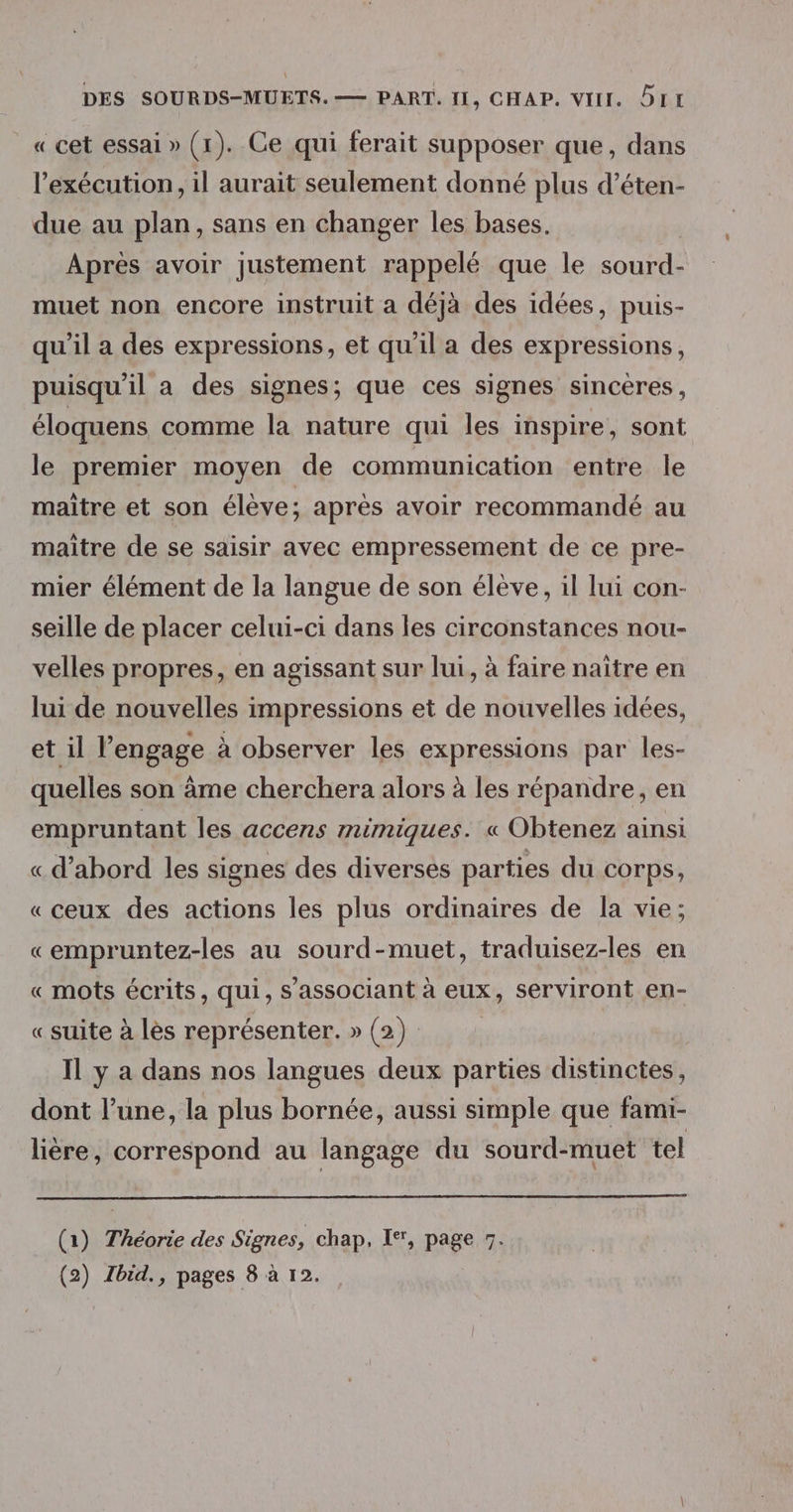 _« cet essai » (1). Ce qui ferait supposer que, dans l'exécution, il aurait seulement donné plus d’éten- due au plan, sans en changer les bases. Après avoir justement rappelé que le sourd- muet non encore instruit a déjà des idées, puis- qu’il a des expressions, et qu'il a des expressions, puisqu'il a des signes; que ces signes sincères, éloquens comme la nature qui les inspire, sont le premier moyen de communication entre le maitre et son élève; après avoir recommandé au maitre de se saisir avec empressement de ce pre- mier élément de la langue de son élève, il lui con- seille de placer celui-ci dans les circonstances nou- velles propres, en agissant sur lui, à faire naître en lui de nouvelles impressions et de nouvelles idées, et il l’engage à observer les expressions par les- quelles son âme cherchera alors à les répandre, en empruntant les accens mimiques. « Obtenez ainsi « d’abord les signes des diverses parties du corps, «ceux des actions les plus ordinaires de la vie; « empruntez-les au sourd-muet, traduisez-les en « mots écrits, qui, S'associant à eux, serviront en- «suite à les représenter. » (2) Il y a dans nos langues deux parties distinctes, dont l’une, la plus bornée, aussi simple que fami- lière, correspond au langage du sourd-muet tel (1) Théorie des Signes, chap. I*, page 7. (2) Ibid., pages 8 à 12.