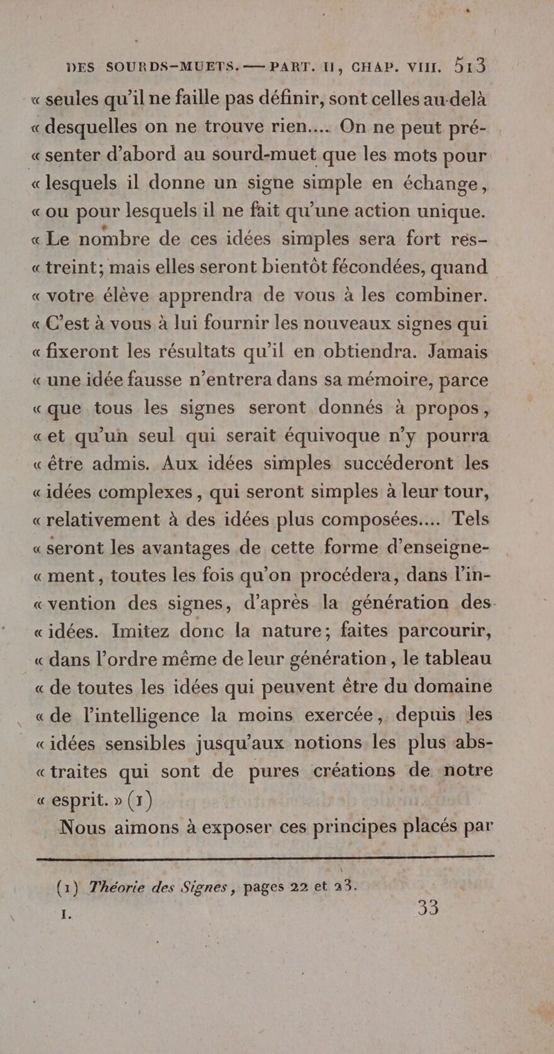 « seules qu’il ne faille pas définir, sont celles au-delà « desquelles on ne trouve rien... On ne peut pré- «senter d’abord au sourd-muet que les mots pour « lesquels il donne un signe simple en échange, «ou pour lesquels il ne fait qu'une action unique. « Le nombre de ces idées simples sera fort rés- «treint; mais elles seront bientôt fécondées, quand «votre élève apprendra de vous à les combiner. « C’est à vous à lui fournir les nouveaux signes qui « fixeront les résultats qu’il en obtiendra. Jamais «une idée fausse n’entrera dans sa mémoire, parce «que tous les signes seront donnés à propos, «et qu'un seul qui serait équivoque n’y pourra «être admis. Aux idées simples succéderont les «idées complexes, qui seront simples à leur tour, «relativement à des idées plus composées... Tels «seront les avantages de cette forme d’enseigne- «ment, toutes les fois qu’on procédera, dans lin- «vention des signes, d’après la génération des. «idées. Imitez donc la nature; faites parcourir, « dans l’ordre même de leur génération, le tableau « de toutes les idées qui peuvent être du domaine « de lintelligence la moins exercée, depuis les «idées sensibles jusqu'aux notions les plus abs- «traites qui sont de pures créations de notre « esprit. D (1) Nous aimons à exposer ces principes placés par mo \ (1) Théorie des Signes, pages 22 et 23. I. | 79