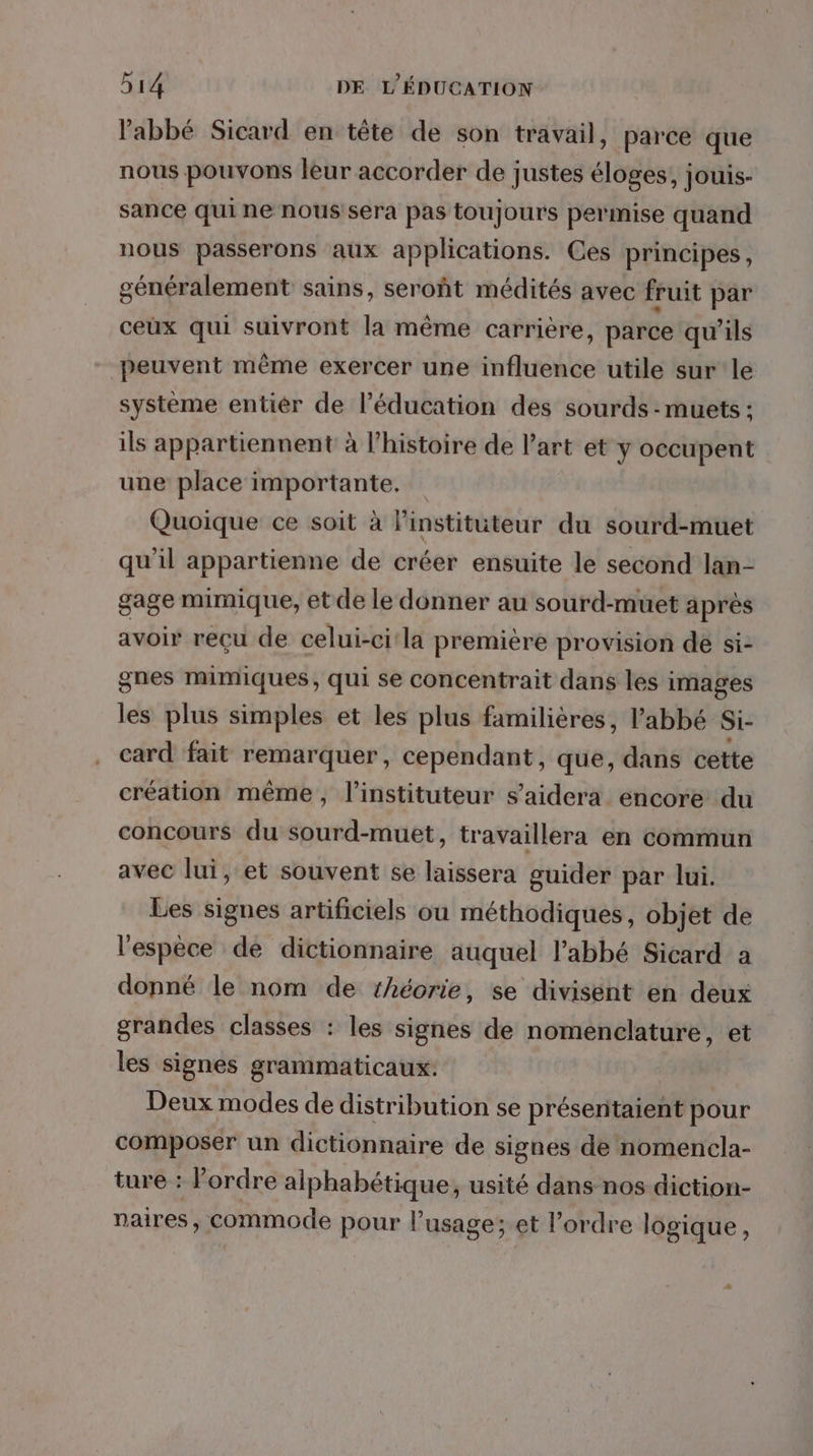 abbé Sicard en tête de son travail, parce que nous pouvons leur accorder de justes éloges, jouis- sance qui ne nous sera pas toujours permise quand nous passerons aux applications. Ces principes, généralement sains, seroñt médités avec fruit par ceux qui suivront la même carrière, parce qu’ils peuvent même exercer une influence utile sur le système entiér de l’éducation des sourds - muets : ils appartiennent à l’histoire de l’art et y occupent une place importante. Quoique ce soit à linstitüuteur du sourd-muet qu'il appartienne de créer ensuite le second lan- gage mimique, et de le donner au sourd-muet après avoir reçu de celui-ci'la première provision de si- gnes mimiques, qui se concentrait dans les images les plus simples et les plus familières, l’abbé Si- card fait remarquer, cependant, que, dans cette création même, l’instituteur s’aidera encore du concours du sourd-muet, travaillera en commun avec lui, et souvent se laissera guider par lui. Les signes artificiels ou méthodiques, objet de l'espèce de dictionnaire auquel l'abbé Sicard a donné le nom de théorie, se divisent en deux grandes classes : les signes de nomenclature, et les signes grammaticaux: Deux modes de distribution se présentaient pour composer un dictionnaire de signes de nomencla- ture : l’ordre alphabétique, usité dans nos diction- naires, commode pour l'usage; et l’ordre logique,