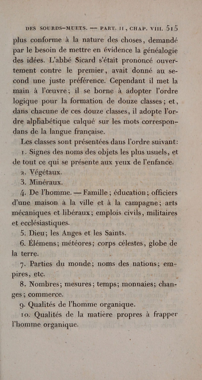 plus conforme à la nature des choses, demandé par le besoin de mettre en évidence la généalogie des idées. L'abbé Sicard s'était prononcé ouver- tement contre le premier, avait donné au se- cond une juste préférence. Cependant il met la main à l’œuvre; il se borne à adopter l’ordre logique pour la formation de douze classes ; et, dans chacune de ces douze classes, il adopte lor- dre alphabétique calqué sur les mots correspon- dans de la langue française. Les classes sont présentées dans l’ordre suivant: 1. Signes des noms des objets les plus usuels, et de tout ce qui se présente aux yeux de l'enfance. 2. Végétaux. 3. Minéraux. 4. De l’homme. — Famille ; éducation; officiers d’une maison à la ville et à la campagne; arts mécaniques et libéraux; emplois civils, militaires et ecclésiastiques. | 5. Dieu; les Anges et les Saints. 6. Élémens; météores:; corps célestes, globe de la terre. 7. Parties du monde; noms des nations; em- pires, etc. 1 8. Nombres; mesures; temps; monnaies; chan- ges ; commerce. 9. Qualités de l’homme organique. 10. Qualités de la matière propres à frapper l'homme organique.