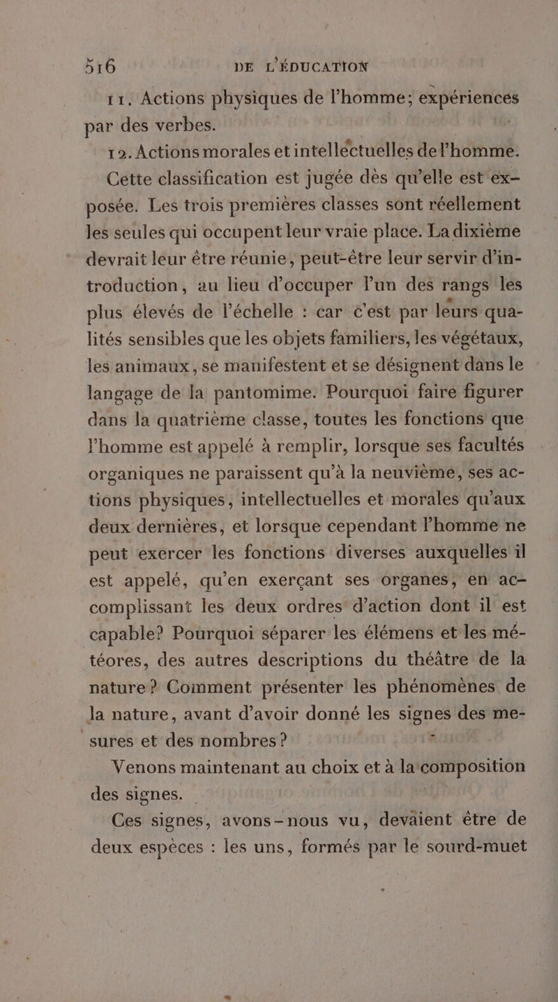 11. Actions physiques de l’homme; expériences par des verbes. | 19. Actions morales et intellectuelles del’'homme. Cette classification est jugée des qu’elle est ex- posée. Les trois premières classes sont réellement les seules qui occupent leur vraie place. La dixième devrait leur être réunie, peut-être leur servir d’in- troduction, au lieu d'occuper lun des rangs les plus élevés de l'échelle : car C'est par leurs qua- lités sensibles que les objets familiers, les végétaux, les animaux, se manifestent et se désignent dans le langage de la pantomime. Pourquoi faire figurer dans la quatrième classe, toutes les fonctions que l’homme est appelé à remplir, lorsque ses facultés organiques ne paraissent qu’à la neuvième, ses ac- tions physiques, intellectuelles et morales qu'aux deux dernières, et lorsque cependant l’homme ne peut exercer les fonctions diverses auxquelles il est appelé, qu'en exerçant ses organes, en ac- complissant les deux ordres’ d’action dont il’ est capable? Pourquoi séparer les élémens et les mé- téores, des autres descriptions du théâtre de la nature? Comment présenter les phénomènes de Ja nature, avant d’avoir donné les signes des me- _sures et des nombres ? d Venons maintenant au choix et à la composition des signes. | Ces signes, avons-nous vu, devaient être de deux espèces : les uns, formés par le sourd-muet