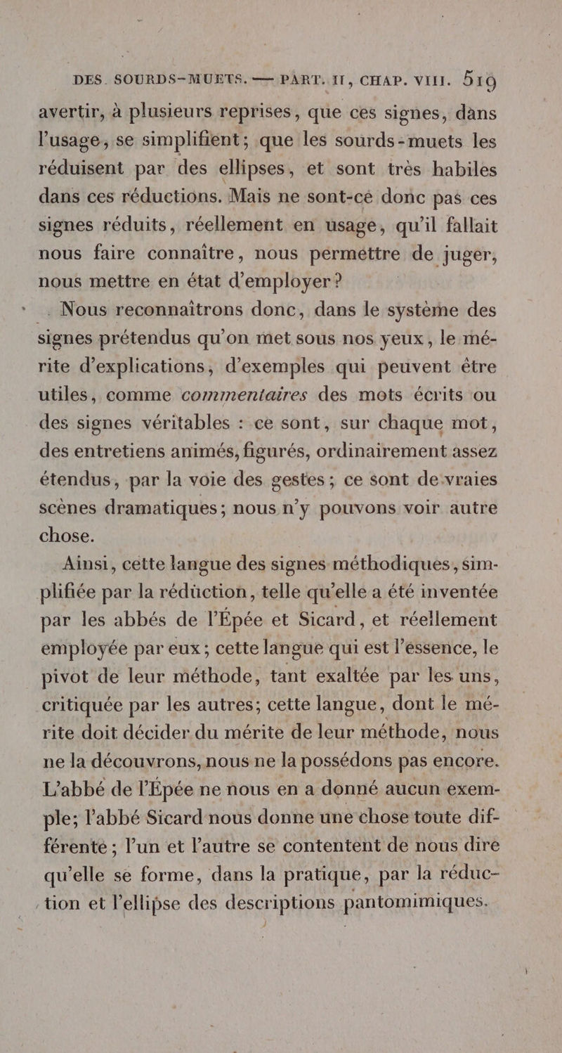 avertir, à plusieurs reprises, que ces signes, dans l'usage, se simplifient; que les sourds-muets les réduisent par des ellipses, et sont très habiles dans ces réductions. Mais ne sont-cé donc pas ces signes réduits, réellement en usage, qu’il fallait nous faire connaître, nous perméttre de juger, nous mettre en état d'employer ? . Nous reconnaitrons donc, dans le système des signes prétendus qu'on met sous nos yeux, le mé- rite d'explications, d'exemples qui peuvent être utiles, comme commentaires des mots écrits ou des signes véritables : ce sont, sur chaque mot, des entretiens animés, figurés, ordinairement assez étendus, par la voie des gestes ; ce sont de vraies scènes dramatiques ; nous n’y pouvons voir autre chose. Ainsi, cette langue des signes méthodiques, sim- plifiée par la rédüction, telle qu’elle a été inventée par les abbés de l'Épée et Sicard , et réellement employée par eux; cette langue qui est l’essence, le pivot de leur méthode, tant exaltée par les uns, critiquée par les autres; cette langue, dont le mé- rite doit décider du mérite de leur méthode, nous ne la découvrons, nous ne la possédons pas encore. L'abbé de l’Épée ne nous en a donné aucun exem- ple; l'abbé Sicard nous donne une chose toute dif- férenté ; l’un et l’autre se contentent de nous dire qu’elle se forme, dans la pratique, par la réduc- tion et l’ellipse des descriptions pantomimiques.
