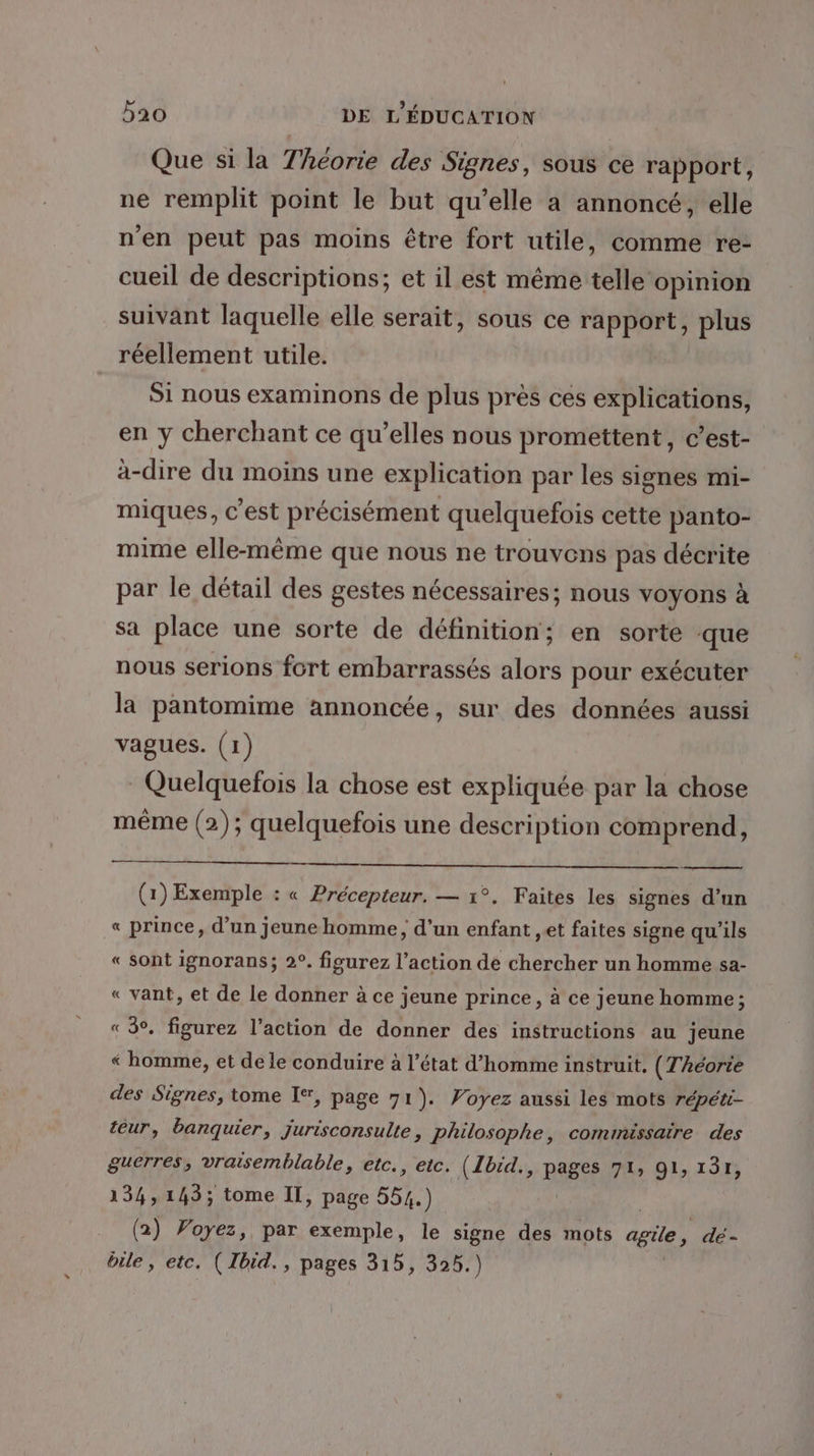 Que si la Théorie des Signes, sous ce rapport, ne remplit point le but qu’elle a annoncé, elle n'en peut pas moins être fort utile, comme re- cueil de descriptions; et il est même telle opinion suivant laquelle elle serait, sous ce rapport, plus réellement utile. Si nous examinons de plus près ces explications, en y cherchant ce qu’elles nous promettent, c’est- à-dire du moins une explication par les signes mi- miques, C est précisément quelquefois cette panto- mime elle-même que nous ne trouvens pas décrite par le détail des gestes nécessaires; nous voyons à sa place une sorte de définition; en sorte que nous serions fort embarrassés alors pour exécuter la pantomime annoncée, sur des données aussi vagues. (1) Quelquefois la chose est expliquée par la chose même (2); quelquefois une description comprend, (1) Exemple : « Précepteur. — 1°. Faites les signes d’un « prince, d’un jeune homme, d’un enfant ,et faites signe qu’ils « sont ignorans; 2°. figurez l’action de chercher un homme sa- « vant, et de le donner à ce jeune prince, à ce jeune homme ; « 3°. figurez l’action de donner des instructions au jeune « homme, et de le conduire à l’état d’homme instruit. (Théorie des Signes, tome I*, page 71 ). Voyez aussi les mots répéti- teur, banquier, jurisconsulte, Philosophe, commissaire des guerres, vraisemblable, etc., etc. (Ibid., pages 71, 91, 13r, 134,143; tome Il, page 554.) (2) Voyez, par exemple, le signe des mots agile, dé- bile, etc. ( Ibid., pages 315, 326.)