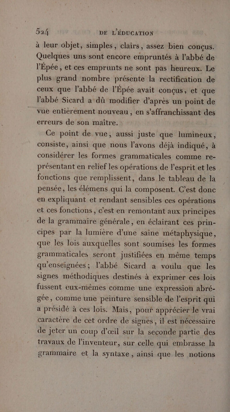 à leur objet, simples, clairs, assez bien conçus. Quelques uns sont encore empruntés à l’abbé de l'Épée , et Ces emprunts ne sont pas heureux. Le plus grand nombre présente la rectification de ceux que l'abbé de l’'Épée avait concus, et que l'abbé Sicard a dû modifier d’après un point de vue entièrement nouveau, en s’affranchissant des erreurs de son maitre. Ce point de vue, aussi juste que lumineux, consiste, ainsi que nous l’avons déjà indiqué, à considérer les formes grammaticales comme re- présentant en relief les opérations de l'esprit et les fonctions que remplissent, dans le tableau de la pensée, les élémens qui la composent. C’est donc en expliquant et rendant sensibles ces opérations et ces fonctions, c’est en remontant aux principes de la grammaire générale, en éclairant ces prin- cipes par la lumiere d’une saine métaphysique, que les lois auxquelles sont soumises les formes grammaticales seront justifiées en même temps qu'enseignées ; l'abbé Sicard a voulu que les signes méthodiques destinés à exprimer ces lois fussent eux-mêmes comme une expression abré- gée, comme une peinture sensible de l'esprit qui a présidé à ces lois. Mais, pour apprécier Je vrai caractère de cet ordre de signes, il est nécessaire de jeter un coup d’œil sur la seconde partie des travaux de l'inventeur, sur celle qui embrasse la grammaire et la syntaxe , ainsi que les notions
