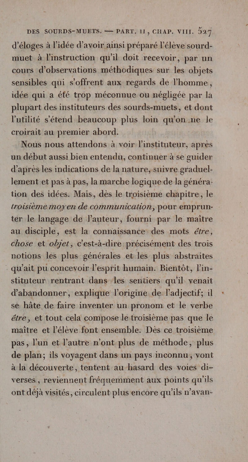 d’éloges à l’idée d’avoir ainsi préparé l'élève sourd- muet à l'instruction qu’il doit recevoir, par un cours d'observations méthodiques sur les objets sensibles qui s'offrent aux regards de l’homme, idée qui a éfé trop méconnue ou négligée par la plupart des instituteurs des sourds-muets, et dont l'utilité s'étend beaucoup plus loin qu'on.ne le croirait au premier abord. Nous nous attendons à voir linstituteur, après un début aussi bien entendu, continuer à se guider d'apres les indications de la nature, suivre graduel- lement et pas à pas, la marche logique de la généra- tion des idées. Mais, dès le troisième chapitre, le troisième moyen de communication, pour emprun- ter le langage de l’auteur, fourni par le maitre au disciple, est la connaissance des mots étre, chose et objet, c'est-à-dire précisément des trois notions les plus générales et les plus abstraites - qu’ait pu concevoir l'esprit humain. Bientôt, l'in- stituteur rentrant dans les sentiers qu'il venait d'abandonner, explique lorigine de l'adjectif; il se hâte de faire inventer un pronom et le verbe étre, et tout cela compose le troisième pas que le maitre et l'élève font ensemble. Des ce troisième pas, l’un et l’autre n’ont plus de méthode, plus de plan; ils voyagent dans un pays inconnu, vont à la découverte, tentent au hasard des voies di- verses , reviennent fréquemment aux points qu'ils ont déjà visités, circulent plus encore qu’ils n’avan-