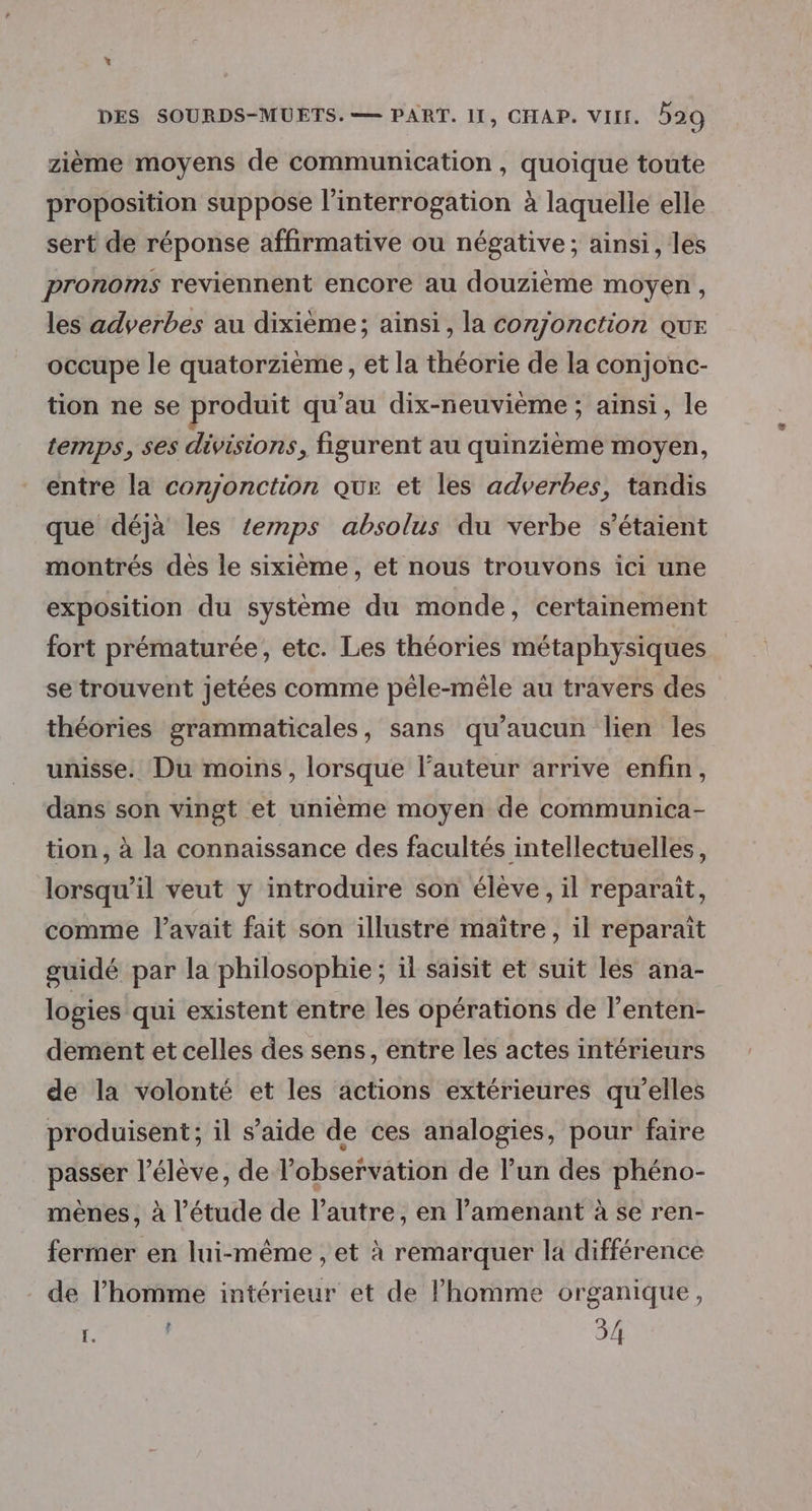 * DES SOURDS-MUETS.— PART. II, CHAP. VII. 529 zième moyens de communication, quoique toute proposition suppose l’interrogation à laquelle elle sert de réponse affirmative ou négative; ainsi, les pronoms reviennent encore au douzième moyen, les adyerbes au dixième; ainsi, la conjonction que occupe le quatorzième, et la théorie de la conjonc- tion ne se produit qu’au dix-neuvième ; ainsi, le temps, ses divisions, figurent au quinzième moyen, entre la comonction que et les adverbes, tandis que déjà les temps absolus du verbe s'étaient montrés des le sixième, et nous trouvons ici une exposition du système du monde, certainement fort prématurée, etc. Les théories métaphysiques setrouvent jetées comme pêle-mêle au travers des théories grammaticales, sans qu'aucun lien les unisse. Du moins, lorsque l’auteur arrive enfin, dans son vingt et unième moyen de communica- tion, à la connaissance des facultés intellectuelles, lorsqu'il veut y introduire son élève, il reparaït, comme l'avait fait son illustré maître, il reparaïît guidé par la philosophie ; il saisit et suit les ana- logies qui existent entre les opérations de l’enten- dement et celles des sens, entre les actes intérieurs de la volonté et les actions extérieures qu’elles produisent; il s’aide de ces analogies, pour faire passer l'élève, de l'observation de l’un des phéno- mènes, à l'étude de l’autre, en l’amenant à se ren- fermer en lui-même , et à remarquer la différence de l’homme intérieur et de l’homme organique,