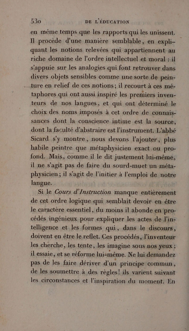 en même temps que les rapports qui les unissent. Il procède d'une manière semblable, en expli- quant les notions relevées qui appartiennent au riche domaine de l’ordre intellectuel et moral :il s'appuie sur les analogies qui font retrouver dans divers objets sensibles comme une sorte de pein- ture en relief de ces notions; il recourt à ces mé- taphores qui ont aussi inspiré les premiers inven- teurs de nos langues, et qui ont déterminé le choix des. noms imposés \ à cet ordre de connais- sances dont la conscience intime est la source, dont la faculté d’abstraire est l'instrument. L'abbé Sicard s'y montre, nous devons l'ajouter, plus habile peintre que métaphysicien exact ou pro- fond. Mais, comme il le dit justement lui-même, il ne s’agit pas de faire du sourd-muet un-méta- physicien; il s’agit de l’initier à l'emploi de notre langue. _ Sile Cours d’Instruction manque entièrement de cet ordre logique qui semblait devoir en. être le caractère essentiel, du moins il abonde en pro- cédés ingénieux pour expliquer les actes de l'in- telligence et les formes qui, dans le discours, doivent en être le reflet. Ces procédés, l’inventeur les cherche, les tente, les i imagine sous nOS YEUX ; il essaie, et se réforme lui-même. Ne lui démandez pas de lé faire dériver d'un principe commun, de les soumettre à des règles! ils varient suivant les circonstances et l'inspiration du moment. En