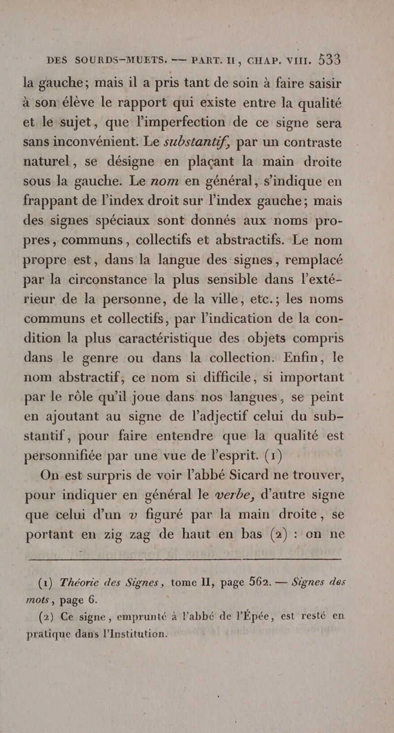 la gauche; mais il a pris tant de soin à faire saisir à son'élève le rapport qui existe entre la qualité et le sujet, que l’imperfection de ce signe sera sans inconvénient. Le substantif, par un contraste naturel, se désigne en plaçant la main droite sous la gauche. Le rom en général, s’indique en frappant de l'index droit sur l’index gauche; mais des signes spéciaux sont donnés aux noms pro- pres, communs, collectifs et abstractifs. Le nom propre est, dans la langue des signes, remplacé par la circonstance la plus sensible dans l’exté- rieur de la personne, de la ville, etc.; les noms communs et collectifs, par l’indication de la con- dition la plus caractéristique des objets compris dans le genre ou dans la collection. Enfin, le nom abstractif, ce nom si difficile, si important par le rôle qu’il joue dans nos langues, se peint en ajoutant au signe de l'adjectif celui du sub- stantif, pour faire entendre que la qualité est personnifiée par une vue de lesprit. (1) On est surpris de voir l’abbé Sicard ne trouver, pour indiquer en général le verbe, d'autre signe que celui d’un » figuré par la main droite, se portant en zig zag de haut en bas (2) : on ne (1) Théorie des Signes, tome II, page 562. — Signes des mots , page 6. ; (2) Ce signe, emprunté à l’abbé de l'Épée, est resté en pratique dans l’Institution.