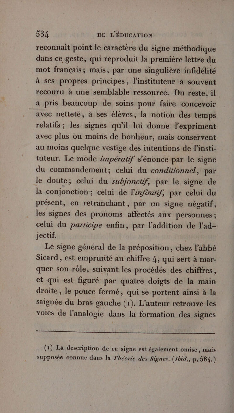 reconnait point le caractère du signe méthodique dans ce geste, qui reproduit la première lettre du mot français; mais, par une singulière infidélité à ses propres principes, l’instituteur a souvent recouru à une semblable ressource. Du reste, il a pris beaucoup de soins pour faire concevoir avec netteté, à ses élèves, la notion des temps relatifs; les signes qu’il lui donne l’expriment avec plus ou moins de bonheur, mais conservent au moins quelque vestige des intentions de l’insti- tuteur. Le mode énpératif s’énonce par le signe du commandement; celui du conditionnel, par le doute; celui du subjonctif, par le signe de la conjonction; celui de l'infénitif, par celui du présent, en retranchant, par un signe négatif, les signes des pronoms affectés aux personnes ; celui du participe enfin, par l'addition de l’ad- Jectif. | Le signe général de la préposition, chez l'abbé Sicard , est emprunté au chiffre 4, qui sert à mar- quer son rôle, suivant les procédés des chiffres, et qui est figuré par quatre doigts de la main droite, le pouce fermé, qui se portent ainsi à la saignée du bras gauche (1). L'auteur retrouve les voies de l’analogie dans la formation des signes Te pee EEE EEE SR CITE (1) La description de ce signe est également omise, mais supposée connue dans la Théorie des Signes. (Jbid,, p.584.)