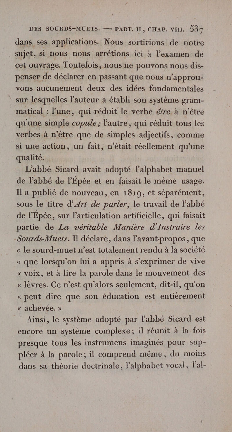 dans ses applications. Nous sortirions de notre _sujet, si nous nous arrêtions ici à l’examen de cet ouvrage. Toutefois, nous ne pouvons nous dis- penser de déclarer en passant que nous n’approu- vons aucunement deux des idées fondamentales ‘ sur lesquelles l’auteur a établi son système gram- matical : l’une, qui réduit le verbe étre à n'être qu'une simple copule ; l'autre, qui réduit tous les verbes à n'être que de simples adjectifs, comme si une action, un fait, n’était réellement qu'une qualité. | L'abbé Sicard avait adopté l'alphabet manuel de l'abbé de l’Épée et en faisait le même usage. Il a publié de nouveau, en 1819, et séparément, sous le titre d’ Art de parler, le travail de l’abbé de l'Épée, sur l'articulation artificielle, qui faisait partie de Za véritable Manière d’Instruire les -Sourds-Muets. X déclare, dans l’avant-propos, que « le sourd-muet n’est totalement rendu à la société « que lorsqu'on lui a appris à s'exprimer de vive « voix, et à lire la parole dans le mouvement des « lèvres. Ce n’est qu’alors seulement, dit-il, qu'on « peut dire que son éducation est entierement « achevée. » | Ainsi, le système adopté par l'abbé Sicard est encore un système complexe; il réunit à la fois | presque tous les instrumens imaginés pour sup- pléer à la parole; il comprend même, du moins dans sa théorie doctrinale, l'alphabet vocal, l'al-