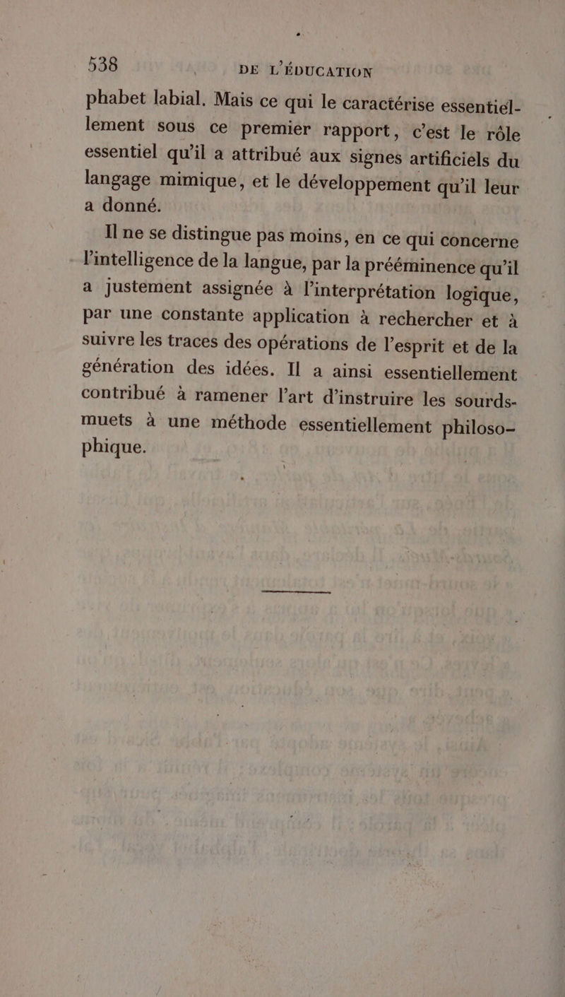phabet labial, Mais ce qui le caractérise essentiel- lement sous ce premier rapport, c’est le rôle essentiel qu'il a attribué aux signes artificiels du langage mimique, et le développement qu'il leur a donné. Il ne se distingue pas moins, en ce qui concerne l'intelligence de la langue, par la prééminence qu'il a Justement assignée À l'interprétation logique, par une constante application à rechercher et à suivre les traces des opérations de l'esprit et de la génération des idées. Il a ainsi essentiellement contribué à ramener l’art d’instruire les sourds- muets à une méthode essentiellement philoso- phique.