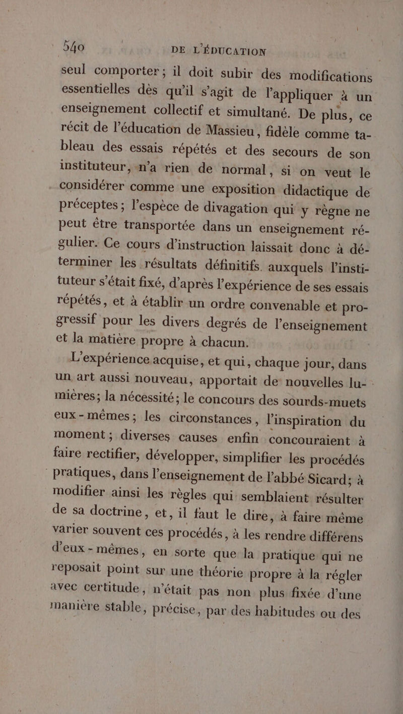seul comporter ; il doit subir des modifications essentielles dès qu'il s’agit de l'appliquer x un enseignement collectif et simultané. De plus, ce récit de l’éducation de Massieu , fidèle comme ta- bleau des essais répétés et des secours de son instituteur, n’a rien de normal, si on veut le considérer comme une exposition didactique de préceptes ; l'espèce de divagation qui y règne ne peut être transportée dans un enseignement ré- gulier. Ce cours d'instruction laissait donc à dé- terminer les résultats définitifs auxquels linsti- tuteur s'était fixé, d'après l'expérience de ses essais répétés, et à établir un ordre convenable et pro- gressif pour les divers degrés de l’enseignement et la matière propre à chacun. | L'expérience acquise, et qui, chaque jour, dans un art aussi nouveau, apportait de: nouvelles lu- miéres ; la nécessité; le concours des sourds-muets eux - mêmes; les circonstances , l'inspiration du moment ; diverses causes enfin concouraient à faire rectifier, développer, simplifier les procédés pratiques, dans l’enseignement de l'abbé Sicard; à modifier ainsi les règles qui semblaient résulter de sa doctrine, et, il faut le dire, à faire même varier souvent ces procédés, à les rendre différens d'eux - mêmes, en sorte que la pratique qui ne reposait point sur une théorie propre à la régler avec certitude, n’était pas non plus fixée d’une manière stable, précise, par des habitudes ou des